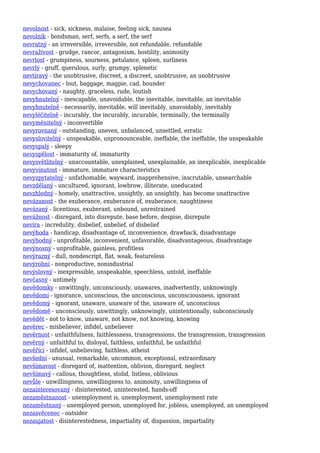 nevolnost - sick, sickness, malaise, feeling sick, nausea
nevolník - bondsman, serf, serfs, a serf, the serf
nevratný - an irreversible, irreversible, not refundable, refundable
nevraživost - grudge, rancor, antagonism, hostility, animosity
nevrlost - grumpiness, sourness, petulance, spleen, surliness
nevrlý - gruff, querulous, surly, grumpy, splenetic
nevtíravý - the unobtrusive, discreet, a discreet, unobtrusive, an unobtrusive
nevychovanec - lout, baggage, magpie, cad, bounder
nevychovaný - naughty, graceless, rude, loutish
nevyhnutelný - inescapable, unavoidable, the inevitable, inevitable, an inevitable
nevyhnutelně - necessarily, inevitable, will inevitably, unavoidably, inevitably
nevyléčitelně - incurably, the incurably, incurable, terminally, the terminally
nevyměnitelný - inconvertible
nevyrovnaný - outstanding, uneven, unbalanced, unsettled, erratic
nevyslovitelný - unspeakable, unpronounceable, ineffable, the ineffable, the unspeakable
nevyspalý - sleepy
nevyspělost - immaturity of, immaturity
nevysvětlitelný - unaccountable, unexplained, unexplainable, an inexplicable, inexplicable
nevyvinutost - immature, immature characteristics
nevyzpytatelný - unfathomable, wayward, inapprehensive, inscrutable, unsearchable
nevzdělaný - uncultured, ignorant, lowbrow, illiterate, uneducated
nevzhledný - homely, unattractive, unsightly, an unsightly, has become unattractive
nevázanost - the exuberance, exuberance of, exuberance, naughtiness
nevázaný - licentious, exuberant, unbound, unrestrained
nevážnost - disregard, into disrepute, base before, despise, disrepute
nevíra - incredulity, disbelief, unbelief, of disbelief
nevýhoda - handicap, disadvantage of, inconvenience, drawback, disadvantage
nevýhodný - unprofitable, inconvenient, unfavorable, disadvantageous, disadvantage
nevýnosný - unprofitable, gainless, profitless
nevýrazný - dull, nondescript, flat, weak, featureless
nevýrobní - nonproductive, nonindustrial
nevýslovný - inexpressible, unspeakable, speechless, untold, ineffable
nevčasný - untimely
nevědomky - unwittingly, unconsciously, unawares, inadvertently, unknowingly
nevědomí - ignorance, unconscious, the unconscious, unconsciousness, ignorant
nevědomý - ignorant, unaware, unaware of the, unaware of, unconscious
nevědomě - unconsciously, unwittingly, unknowingly, unintentionally, subconsciously
nevědět - not to know, unaware, not know, not knowing, knowing
nevěrec - misbeliever, infidel, unbeliever
nevěrnost - unfaithfulness, faithlessness, transgressions, the transgression, transgression
nevěrný - unfaithful to, disloyal, faithless, unfaithful, be unfaithful
nevěřící - infidel, unbelieving, faithless, atheist
nevšední - unusual, remarkable, uncommon, exceptional, extraordinary
nevšímavost - disregard of, inattention, oblivion, disregard, neglect
nevšímavý - callous, thoughtless, stolid, listless, oblivious
nevůle - unwillingness, unwillingness to, animosity, unwillingness of
nezainteresovaný - disinterested, uninterested, hands-off
nezaměstnanost - unemployment is, unemployment, unemployment rate
nezaměstnaný - unemployed person, unemployed for, jobless, unemployed, an unemployed
nezasvěcenec - outsider
nezaujatost - disinterestedness, impartiality of, dispassion, impartiality
 