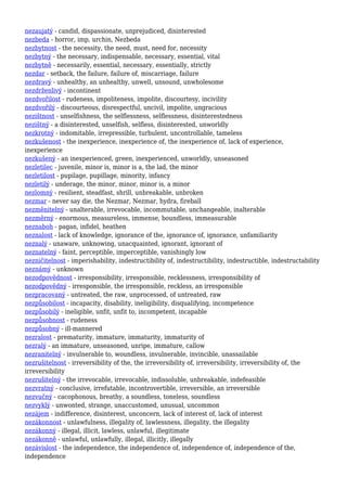 nezaujatý - candid, dispassionate, unprejudiced, disinterested
nezbeda - horror, imp, urchin, Nezbeda
nezbytnost - the necessity, the need, must, need for, necessity
nezbytný - the necessary, indispensable, necessary, essential, vital
nezbytně - necessarily, essential, necessary, essentially, strictly
nezdar - setback, the failure, failure of, miscarriage, failure
nezdravý - unhealthy, an unhealthy, unwell, unsound, unwholesome
nezdrženlivý - incontinent
nezdvořilost - rudeness, impoliteness, impolite, discourtesy, incivility
nezdvořilý - discourteous, disrespectful, uncivil, impolite, ungracious
nezištnost - unselfishness, the selflessness, selflessness, disinterestedness
nezištný - a disinterested, unselfish, selfless, disinterested, unworldly
nezkrotný - indomitable, irrepressible, turbulent, uncontrollable, tameless
nezkušenost - the inexperience, inexperience of, the inexperience of, lack of experience,
inexperience
nezkušený - an inexperienced, green, inexperienced, unworldly, unseasoned
nezletilec - juvenile, minor is, minor is a, the lad, the minor
nezletilost - pupilage, pupillage, minority, infancy
nezletilý - underage, the minor, minor, minor is, a minor
nezlomný - resilient, steadfast, shrill, unbreakable, unbroken
nezmar - never say die, the Nezmar, Nezmar, hydra, fireball
nezměnitelný - unalterable, irrevocable, incommutable, unchangeable, inalterable
nezměrný - enormous, measureless, immense, boundless, immeasurable
neznaboh - pagan, infidel, heathen
neznalost - lack of knowledge, ignorance of the, ignorance of, ignorance, unfamiliarity
neznalý - unaware, unknowing, unacquainted, ignorant, ignorant of
neznatelný - faint, perceptible, imperceptible, vanishingly low
nezničitelnost - imperishability, indestructibility of, indestructibility, indestructible, indestructability
neznámý - unknown
nezodpovědnost - irresponsibility, irresponsible, recklessness, irresponsibility of
nezodpovědný - irresponsible, the irresponsible, reckless, an irresponsible
nezpracovaný - untreated, the raw, unprocessed, of untreated, raw
nezpůsobilost - incapacity, disability, ineligibility, disqualifying, incompetence
nezpůsobilý - ineligible, unfit, unfit to, incompetent, incapable
nezpůsobnost - rudeness
nezpůsobný - ill-mannered
nezralost - prematurity, immature, immaturity, immaturity of
nezralý - an immature, unseasoned, unripe, immature, callow
nezranitelný - invulnerable to, woundless, invulnerable, invincible, unassailable
nezrušitelnost - irreversibility of the, the irreversibility of, irreversibility, irreversibility of, the
irreversibility
nezrušitelný - the irrevocable, irrevocable, indissoluble, unbreakable, indefeasible
nezvratný - conclusive, irrefutable, incontrovertible, irreversible, an irreversible
nezvučný - cacophonous, breathy, a soundless, toneless, soundless
nezvyklý - unwonted, strange, unaccustomed, unusual, uncommon
nezájem - indifference, disinterest, unconcern, lack of interest of, lack of interest
nezákonnost - unlawfulness, illegality of, lawlessness, illegality, the illegality
nezákonný - illegal, illicit, lawless, unlawful, illegitimate
nezákonně - unlawful, unlawfully, illegal, illicitly, illegally
nezávislost - the independence, the independence of, independence of, independence of the,
independence
 