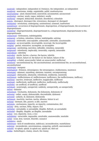 nezávislý - independent, independent of, freelance, the independent, an independent
nezáživný - wearisome, stodgy, unpalatable, pallid, unadventurous
nezúčastněný - aloof, disinterested, uninvolved, uncommitted, unconcerned
nezřetelný - unclear, wooly, vague, indistinct, woolly
nezřízený - rampant, debauched, dissolute, disordered, a dissolute
neúcta - disrespect, disrespect the, irreverence, disrespect of, disregard
neúmyslný - involuntary, undesigning, unintentional, unmeant, inadvertent
neúměrnost - occurrence of disproportionate, disproportion, of disproportionate, the occurrence of
disproportionate
neúměrný - disproportionately, disproportionate to, a disproportionate, disproportionate to the,
disproportionate
neúnavnost - tirelessness, indefatigability
neúnavný - a tireless, relentless, tireless, indefatigable, untiring
neúnosný - intolerable, unacceptable, unbearable, untenable, unsustainable
neúplatný - an incorruptible, incorruptible, incorrupt, the Incorruptible
neúplný - partial, exhaustive, incomplete, an incomplete
neúprosný - unrelenting, merciless, inflexible, relentless, inexorable
neúprosně - relentlessly, implacably, inexorably, cogently, inexorable
neúrodnost - infertility
neúrodný - sterile, barren, a barren, the barren, infertile
neúspěch - failure, failure of, the failure of, the failure, failure of the
neúspěšný - a failed, unsuccessful, failed, an unsuccessful, ineffectual
neústavní - unconstitutional by, the unconstitutional, unconstitutional the, an unconstitutional,
unconstitutional
neústrojný - inorganic
neústupnost - firmness, intransigence, the intransigence, stubbornness, insistence
neústupný - adamant, unyielding, obstinate, insistent, uncompromising
neústupně - obstinately, adamantly, relentlessly, stubbornly, insistently
neúčinnost - ineffectiveness of, ineffectiveness, inefficiency, the ineffectiveness, inefficacy
neúčinný - inactive, irrelevant, ineffective, inapplicable, inefficient
neúčinně - ineffectively, inefficient, ineffective, inefficiently, ineffectually
neúřední - an unofficial, of unofficial, unofficial
nečekaně - surprisingly, unexpected, suddenly, unexpectedly, an unexpectedly
nečest - dishonor
nečestnost - Unchastity, dishonesty, the dishonesty, dishonesty of
nečestný - unfair, seamy, dishonorable, discreditable, dishonest
nečestně - unfairly, ill, dishonest, dishonestly
nečinnost - inactivity, inaction, inertia, idleness, failure to act
nečinný - dormant, idle, passive, is idle, inactive
nečistota - uncleanness, impurity, an impurity, contamination, dirt
nečistý - dirty, unclean, filthy, impure, foul
nečitelný - unreadable, is unreadable, illegible, Refresh, an unreadable
nečitelně - illegibly, illegible, an illegible, unreadable
neřest - vice, depravity, vices, a vice
neřešitelný - intractable, impossible, unsolvable, unanswerable, insoluble
neřád - scum, brat, varmint, Disorder, nuisance
neřádstvo - muck
nešetrnost - lack of consideration, indelicacy, inconsideration, wastefulness
nešetrný - inconsiderate, unceremonious, unsparing, unthrift, uneconomical
nešetřit - to splash, splash, to splash out, splash out, dish out
nešika - butterfingers, clumsy, slouch, the clumsy
 