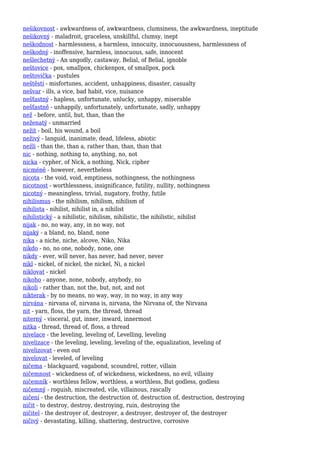 nešikovnost - awkwardness of, awkwardness, clumsiness, the awkwardness, ineptitude
nešikovný - maladroit, graceless, unskillful, clumsy, inept
neškodnost - harmlessness, a harmless, innocuity, innocuousness, harmlessness of
neškodný - inoffensive, harmless, innocuous, safe, innocent
nešlechetný - An ungodly, castaway, Belial, of Belial, ignoble
neštovice - pox, smallpox, chickenpox, of smallpox, pock
neštovička - pustules
neštěstí - misfortunes, accident, unhappiness, disaster, casualty
nešvar - ills, a vice, bad habit, vice, nuisance
nešťastný - hapless, unfortunate, unlucky, unhappy, miserable
nešťastně - unhappily, unfortunately, unfortunate, sadly, unhappy
než - before, until, but, than, than the
neženatý - unmarried
nežit - boil, his wound, a boil
neživý - languid, inanimate, dead, lifeless, abiotic
nežli - than the, than a, rather than, than, than that
nic - nothing, nothing to, anything, no, not
nicka - cypher, of Nick, a nothing, Nick, cipher
nicméně - however, nevertheless
nicota - the void, void, emptiness, nothingness, the nothingness
nicotnost - worthlessness, insignificance, futility, nullity, nothingness
nicotný - meaningless, trivial, nugatory, frothy, futile
nihilismus - the nihilism, nihilism, nihilism of
nihilista - nihilist, nihilist in, a nihilist
nihilistický - a nihilistic, nihilism, nihilistic, the nihilistic, nihilist
nijak - no, no way, any, in no way, not
nijaký - a bland, no, bland, none
nika - a niche, niche, alcove, Niko, Nika
nikdo - no, no one, nobody, none, one
nikdy - ever, will never, has never, had never, never
nikl - nickel, of nickel, the nickel, Ni, a nickel
niklovat - nickel
nikoho - anyone, none, nobody, anybody, no
nikoli - rather than, not the, but, not, and not
nikterak - by no means, no way, way, in no way, in any way
nirvána - nirvana of, nirvana is, nirvana, the Nirvana of, the Nirvana
nit - yarn, floss, the yarn, the thread, thread
niterný - visceral, gut, inner, inward, innermost
nitka - thread, thread of, floss, a thread
nivelace - the leveling, leveling of, Levelling, leveling
nivelizace - the leveling, leveling, leveling of the, equalization, leveling of
nivelizovat - even out
nivelovat - leveled, of leveling
ničema - blackguard, vagabond, scoundrel, rotter, villain
ničemnost - wickedness of, of wickedness, wickedness, no evil, villainy
ničemník - worthless fellow, worthless, a worthless, But godless, godless
ničemný - roguish, miscreated, vile, villainous, rascally
ničení - the destruction, the destruction of, destruction of, destruction, destroying
ničit - to destroy, destroy, destroying, ruin, destroying the
ničitel - the destroyer of, destroyer, a destroyer, destroyer of, the destroyer
ničivý - devastating, killing, shattering, destructive, corrosive
 
