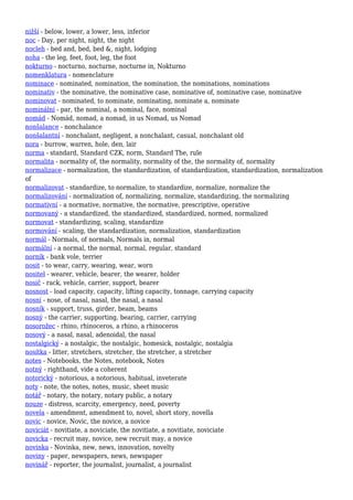 nižší - below, lower, a lower, less, inferior
noc - Day, per night, night, the night
nocleh - bed and, bed, bed &, night, lodging
noha - the leg, feet, foot, leg, the foot
nokturno - nocturno, nocturne, nocturne in, Nokturno
nomenklatura - nomenclature
nominace - nominated, nomination, the nomination, the nominations, nominations
nominativ - the nominative, the nominative case, nominative of, nominative case, nominative
nominovat - nominated, to nominate, nominating, nominate a, nominate
nominální - par, the nominal, a nominal, face, nominal
nomád - Nomád, nomad, a nomad, in us Nomad, us Nomad
nonšalance - nonchalance
nonšalantní - nonchalant, negligent, a nonchalant, casual, nonchalant old
nora - burrow, warren, hole, den, lair
norma - standard, Standard CZK, norm, Standard The, rule
normalita - normality of, the normality, normality of the, the normality of, normality
normalizace - normalization, the standardization, of standardization, standardization, normalization
of
normalizovat - standardize, to normalize, to standardize, normalize, normalize the
normalizování - normalization of, normalizing, normalize, standardizing, the normalizing
normativní - a normative, normative, the normative, prescriptive, operative
normovaný - a standardized, the standardized, standardized, normed, normalized
normovat - standardizing, scaling, standardize
normování - scaling, the standardization, normalization, standardization
normál - Normals, of normals, Normals in, normal
normální - a normal, the normal, normal, regular, standard
norník - bank vole, terrier
nosit - to wear, carry, wearing, wear, worn
nositel - wearer, vehicle, bearer, the wearer, holder
nosič - rack, vehicle, carrier, support, bearer
nosnost - load capacity, capacity, lifting capacity, tonnage, carrying capacity
nosní - nose, of nasal, nasal, the nasal, a nasal
nosník - support, truss, girder, beam, beams
nosný - the carrier, supporting, bearing, carrier, carrying
nosorožec - rhino, rhinoceros, a rhino, a rhinoceros
nosový - a nasal, nasal, adenoidal, the nasal
nostalgický - a nostalgic, the nostalgic, homesick, nostalgic, nostalgia
nosítka - litter, stretchers, stretcher, the stretcher, a stretcher
notes - Notebooks, the Notes, notebook, Notes
notný - righthand, vide a coherent
notorický - notorious, a notorious, habitual, inveterate
noty - note, the notes, notes, music, sheet music
notář - notary, the notary, notary public, a notary
nouze - distress, scarcity, emergency, need, poverty
novela - amendment, amendment to, novel, short story, novella
novic - novice, Novic, the novice, a novice
noviciát - novitiate, a noviciate, the novitiate, a novitiate, noviciate
novicka - recruit may, novice, new recruit may, a novice
novinka - Novinka, new, news, innovation, novelty
noviny - paper, newspapers, news, newspaper
novinář - reporter, the journalist, journalist, a journalist
 