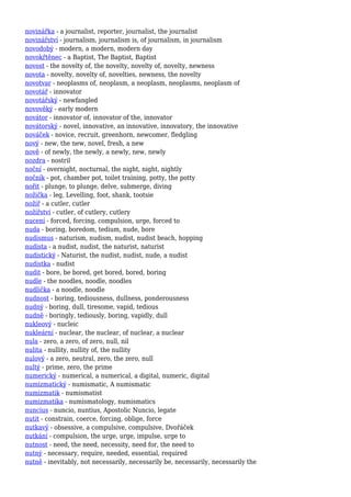 novinářka - a journalist, reporter, journalist, the journalist
novinářství - journalism, journalism is, of journalism, in journalism
novodobý - modern, a modern, modern day
novokřtěnec - a Baptist, The Baptist, Baptist
novost - the novelty of, the novelty, novelty of, novelty, newness
novota - novelty, novelty of, novelties, newness, the novelty
novotvar - neoplasms of, neoplasm, a neoplasm, neoplasms, neoplasm of
novotář - innovator
novotářský - newfangled
novověký - early modern
novátor - innovator of, innovator of the, innovator
novátorský - novel, innovative, an innovative, innovatory, the innovative
nováček - novice, recruit, greenhorn, newcomer, fledgling
nový - new, the new, novel, fresh, a new
nově - of newly, the newly, a newly, new, newly
nozdra - nostril
noční - overnight, nocturnal, the night, night, nightly
nočník - pot, chamber pot, toilet training, potty, the potty
nořit - plunge, to plunge, delve, submerge, diving
nožička - leg, Levelling, foot, shank, tootsie
nožíř - a cutler, cutler
nožířství - cutler, of cutlery, cutlery
nucení - forced, forcing, compulsion, urge, forced to
nuda - boring, boredom, tedium, nude, bore
nudismus - naturism, nudism, nudist, nudist beach, hopping
nudista - a nudist, nudist, the naturist, naturist
nudistický - Naturist, the nudist, nudist, nude, a nudist
nudistka - nudist
nudit - bore, be bored, get bored, bored, boring
nudle - the noodles, noodle, noodles
nudlička - a noodle, noodle
nudnost - boring, tediousness, dullness, ponderousness
nudný - boring, dull, tiresome, vapid, tedious
nudně - boringly, tediously, boring, vapidly, dull
nukleový - nucleic
nukleární - nuclear, the nuclear, of nuclear, a nuclear
nula - zero, a zero, of zero, null, nil
nulita - nullity, nullity of, the nullity
nulový - a zero, neutral, zero, the zero, null
nultý - prime, zero, the prime
numerický - numerical, a numerical, a digital, numeric, digital
numizmatický - numismatic, A numismatic
numizmatik - numismatist
numizmatika - numismatology, numismatics
nuncius - nuncio, nuntius, Apostolic Nuncio, legate
nutit - constrain, coerce, forcing, oblige, force
nutkavý - obsessive, a compulsive, compulsive, Dvořáček
nutkání - compulsion, the urge, urge, impulse, urge to
nutnost - need, the need, necessity, need for, the need to
nutný - necessary, require, needed, essential, required
nutně - inevitably, not necessarily, necessarily be, necessarily, necessarily the
 