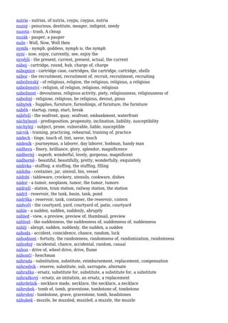 nutrie - nutrias, of nutria, coypu, coypus, nutria
nuzný - penurious, destitute, meager, indigent, needy
nuzota - trash, A cheap
nuzák - pauper, a pauper
nuže - Well, Now, Well then
nymfa - nymph, goddess, nymph is, the nymph
nyní - now, enjoy, currently, see, enjoy the
nynější - the present, current, present, actual, the current
náboj - cartridge, round, hub, charge of, charge
nábojnice - cartridge case, cartridges, the cartridge, cartridge, shells
nábor - the recruitment, recruitment of, recruit, recruitment, recruiting
náboženský - of religious, religion, the religious, religious, a religious
náboženství - religion, of religion, religions, religious
nábožnost - devoutness, religious activity, piety, religiousness, religiousness of
nábožný - religiose, religious, be religious, devout, pious
nábytek - Supplies, furniture, furnishings, of furniture, the furniture
náběh - startup, ramp, start, break
nábřeží - the seafront, quay, seafront, embankment, waterfront
náchylnost - predisposition, propensity, inclination, liability, susceptibility
náchylný - subject, prone, vulnerable, liable, susceptible
nácvik - training, practicing, rehearsal, training of, practice
nádech - tinge, touch of, tint, savor, touch
nádeník - journeyman, a laborer, day laborer, hodman, handy man
nádhera - finery, brilliance, glory, splendor, magnificence
nádherný - superb, wonderful, lovely, gorgeous, magnificent
nádherně - beautiful, beautifully, pretty, wonderfully, exquisitely
nádivka - stuffing, a stuffing, the stuffing, filling
nádoba - container, jar, utensil, bin, vessel
nádobí - tableware, crockery, utensils, cookware, dishes
nádor - a tumor, neoplasm, tumor, the tumor, tumors
nádraží - station, train station, railway station, the station
nádrž - reservoir, the tank, basin, tank, pond
nádržka - reservoir, tank, container, the reservoir, cistern
nádvoří - the courtyard, yard, courtyard of, patio, courtyard
náhle - a sudden, sudden, suddenly, abruptly
náhled - view, a preview, preview of, thumbnail, preview
náhlost - the suddenness, the suddenness of, suddenness of, suddenness
náhlý - abrupt, sudden, suddenly, the sudden, a sudden
náhoda - accident, coincidence, chance, random, luck
náhodnost - fortuity, the randomness, randomness of, randomization, randomness
náhodný - incidental, chance, accidental, random, casual
náhon - drive of, wheel drive, drive, flume
náhončí - henchman
náhrada - substitution, substitute, reimbursement, replacement, compensation
náhradník - reserve, substitute, sub, surrogate, alternate
náhražka - ersatz, substitute for, substitute, a substitute for, a substitute
náhražkový - ersatz, an imitation, an ersatz, a replacement
náhrdelník - necklace made, necklace, the necklace, a necklace
náhrobek - tomb of, tomb, gravestone, tombstone of, tombstone
náhrobní - tombstone, grave, gravestone, tomb, headstones
náhubek - muzzle, be muzzled, muzzled, a muzzle, the muzzle
 