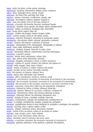 nápoj - drink, the drink, a drink, potion, beverage
nápomocný - assisting, instrumental, helpful, assist, conducive
nápor - blast, onslaught, brunt, onrush, assault
nápověda - the Help, FAQ, and Help, hint, Help
náprava - redress, correction, rectification, remedy, axle
náprstník - the foxglove, foxglove, digitalis, foxglove is
nápěv - tune, the melody, tune of, the tune, melody of
náramek - a bracelet, the bracelet, bracelet, wristband, bangle
nárameník - shoulder strap, epaulet, the ephod, ephod, shoulder patch
náramný - mighty, an immense, thumping, silly, unbounded
náraz - bump, shock, impact, blast, hit
nárazník - a buffer, the bumper, fender, bumper, buffer
národ - a nation, people, nation of, the nation, nation
národnost - ethnicity, Homeport, nationality of, nationality, nation
národnostní - the national, ethnic, national, nationality, a national
národní - national, the national, a national, of national
národopis - ethnography of the, ethnography, ethnography of, folklore
nárok - claim, right, entitlement, entitled, title
nárokovat - claiming, claimed, claim the, to claim, claim
náročný - demanding, difficult, sophisticated, exacting, challenging
náruživost - a passion, passion
náruživý - fanatic, keen, enthusiastic, ardent, fiery
nárys - plan, sketch, draft, delineation, elevation
násilnický - thuggish, outrageous, violent, a violent, tyrannical
násilnost - violence of, assault, violence, the violence, the violence of
násilník - bully, mugger, thug, rapist, violator
násilný - violent, of violence, a violent, violence, the violent
násilně - forcibly, forced, violent, forcefully, violently
násilí - the violence, of violence, violence, force
náskok - ahead, start, advantage, lead, distance
následek - effect, consequence, results in, result in, result
následnictví - succession to, succession, of succession, of succession to, the succession
následnost - the succession, succession, succession of, the succession of, consecutively
následník - the successor to, the successor, successor to, successor, successor to the
následný - successive, consecutive, follow-up, the subsequent, subsequent
následovat - followed by, follow, to follow, followed, follow the
následovník - follower, follower of, successor, a follower, a follower of
následování - following the, follow, the ensuing, following, to follow
následující - following, follows, the following, subsequent, next
násobek - multiple of, times, a multiple, multiple, times the
násobení - multiplication, multiply, the multiplication, multiplication of
násobit - to multiply, multiplied by, multiply, multiply the, multiplied
násobitel - multiplication factors to read, multiplier of, multiplier, a multiplier, the multiplier
násoska - guzzling, wino, a siphon, siphon, sucker
nástavec - adapter, extension, nozzle, attachment, extender
nástin - outline of the, an outline, outline of, an outline of, outline
nástraha - trap, intrigue, snare, stool, ambush
nástroj - tool, a tool, instrument, utility, the tool
nástup - boarding, onset of, entrance, the onset, onset
nástupce - a successor, successor, the successor, successor to, successor of
nástupiště - platform, platforms, of the platform, a platform, the platform
 