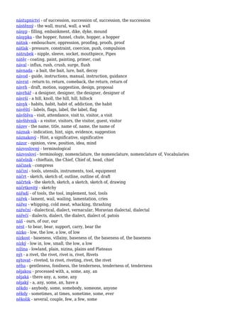 nástupnictví - of succession, succession of, succession, the succession
nástěnný - the wall, mural, wall, a wall
násyp - filling, embankment, dike, dyke, mound
násypka - the hopper, funnel, chute, hopper, a hopper
nátisk - embouchure, oppression, proofing, proofs, proof
nátlak - pressure, constraint, coercion, push, compulsion
nátrubek - nipple, sleeve, socket, mouthpiece, Pipes
nátěr - coating, paint, painting, primer, coat
nával - influx, rush, crush, surge, flush
návnada - a bait, the bait, lure, bait, decoy
návod - guide, instructions, manual, instruction, guidance
návrat - return to, return, comeback, the return, return of
návrh - draft, motion, suggestion, design, proposal
návrhář - a designer, designer, the designer, designer of
návrší - a hill, knoll, the hill, hill, hillock
návyk - habits, habit, habit of, addiction, the habit
návěští - labels, flags, label, the label, flag
návštěva - visit, attendance, visit to, visitor, a visit
návštěvník - a visitor, visitors, the visitor, guest, visitor
název - the name, title, name of, name, the name of
náznak - indication, hint, sign, evidence, suggestion
náznakový - Hint, a significative, significative
názor - opinion, view, position, idea, mind
názvoslovný - terminological
názvosloví - terminology, nomenclature, the nomenclature, nomenclature of, Vocabularies
náčelník - chieftain, the Chief, Chief of, head, chief
náčinek - compress
náčiní - tools, utensils, instruments, tool, equipment
náčrt - sketch, sketch of, outline, outline of, draft
náčrtek - the sketch, sketch, a sketch, sketch of, drawing
náčrtkovitý - sketchy
nářadí - of tools, the tool, implement, tool, tools
nářek - lament, wail, wailing, lamentation, cries
nářez - whipping, cold meat, whacking, thrashing
nářeční - dialectical, dialect, vernacular, Moravian dialectal, dialectal
nářečí - dialects, dialect, the dialect, dialect of, patois
náš - ours, of our, our
nést - to bear, bear, support, carry, bear the
nízko - low, the low, a low, of low
nízkost - baseness, villainy, baseness of, the baseness of, the baseness
nízký - low in, low, small, the low, a low
nížina - lowland, plain, nizina, plains and Plateaus
nýt - a rivet, the rivet, rivet is, rivet, Rivets
nýtovat - riveted, to rivet, riveting, rivet, the rivet
něha - gentleness, fondness, the tenderness, tenderness of, tenderness
nějakou - processed with, a, some, any, an
nějaká - there any, a, some, any
nějaký - a, any, some, an, have a
někdo - anybody, some, somebody, someone, anyone
někdy - sometimes, at times, sometime, some, ever
několik - several, couple, few, a few, some
 