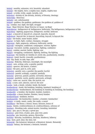 bohatý - wealthy, extensive, rich, bountiful, abundant
bohatýr - the mighty, hero, a mighty man, mighty, mighty man
bohatě - a richly, richly, amply, lavishly, rich
bohosloví - divinity of, the divinity, divinity, of Divinity, theology
bohovláda - theocracy
bohužel - not, unfortunately
bohyně - goddess, the goddess, goddesses, the goddess of, goddess of
boj - combat, war, fight, the fight, struggle
bojar - Bojar Director, Bojar Director of, boyar, rej Bojar
bojechtivost - belligerence of, belligerence, bellicosity, The belligerence, belligerence of the
bojechtivý - fighting, pugnacious, belligerent, warlike, bellicose
bojkot - a boycott of, boycott of, a boycott, boycotts, boycott
bojkotovat - boycott the, to boycott, boycotting, boycott, to boycott the
bojler - the boiler, water heater, boiler
bojovat - to fight, fight, combat, champion, struggle
bojovnost - fight, pugnacity, militancy, bellicosity, mettle
bojovník - champion, combatant, campaigner, warrior, fighter
bojovný - truculent, warlike, pugnacious, fighting, combative
bojový - combat, martial, battle, fighting, war
bojující - struggling, combatants, fighting, battling, the fighting
bojácnost - the timidity of, timidity of, overly shy, pusillanimity, timidity
bojácný - timid, fearful, cowardly, pusillanimous
bok - hip, flank, its side, hips, side
bokovka - Bokovka, Sideways, moonlight, the moonlight
bolavý - sore, aching, achy, a painful, painful
bolero - spencer, the bolero, a bolero
bolest - the pain, pain in, ache, pain
bolestivý - painful, sore, a painful, the painful, hurtful
bolestivě - painful, achingly, a painful, painfully
bolestný - grievous, pained, painful, sorrowful, dolorous
bolestně - painfully, sorely, painful, grievously, achingly
boltec - outer ear, auricle, lobe, the auricle, ear
bolák - a sore, sore, abscess, sore of, the sore
bomba - tank, a bomb, cylinder, bomb, the bomb
bombardovat - bomb, the bombing, bombing, bombard, bombing of
bombardování - bombardment, the bombing of, bombing of, bombing, the bombing
bombardér - a bomber, the bomber, bomber, bombers
bombarďák - a heavy bomber, Bomber, heavy bomber
bombastičnost - bombast, heroics
bombometčík - the bombardier, bomber, a bomber, bombardier
bonbón - a candy, sweet, candy, the candy, a sweet
bonifikace - the bonus, a bonus, bonus, bonuses, bonus of
bonita - bonito, creditworthiness of, creditworthiness, solvency of
bonitace - Breeding code, animal muster, breeding, bonitation
borec - guy, guy is, the guy, a great guy
borovice - pine trees, of pine, pine, pine tree, pines
borovička - gin, borovicka, geneva, Borovička
borůvka - Boruvka, huckleberry, Borůvka, blueberry, bilberry
bota - boot, goof, shoe, the shoe, bot
botanický - the botanical, botanical, a Botanical, botanic, Botanický
botanik - botany, the botanist, a botanist, botanist
 