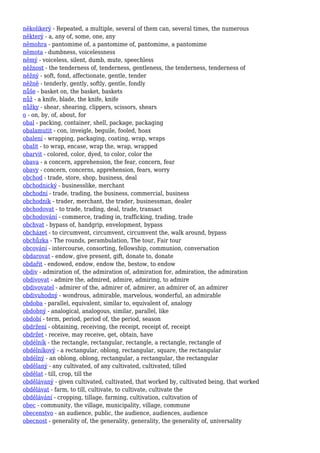 několikerý - Repeated, a multiple, several of them can, several times, the numerous
některý - a, any of, some, one, any
němohra - pantomime of, a pantomime of, pantomime, a pantomime
němota - dumbness, voicelessness
němý - voiceless, silent, dumb, mute, speechless
něžnost - the tenderness of, tenderness, gentleness, the tenderness, tenderness of
něžný - soft, fond, affectionate, gentle, tender
něžně - tenderly, gently, softly, gentle, fondly
nůše - basket on, the basket, baskets
nůž - a knife, blade, the knife, knife
nůžky - shear, shearing, clippers, scissors, shears
o - on, by, of, about, for
obal - packing, container, shell, package, packaging
obalamutit - con, inveigle, beguile, fooled, hoax
obalení - wrapping, packaging, coating, wrap, wraps
obalit - to wrap, encase, wrap the, wrap, wrapped
obarvit - colored, color, dyed, to color, color the
obava - a concern, apprehension, the fear, concern, fear
obavy - concern, concerns, apprehension, fears, worry
obchod - trade, store, shop, business, deal
obchodnický - businesslike, merchant
obchodní - trade, trading, the business, commercial, business
obchodník - trader, merchant, the trader, businessman, dealer
obchodovat - to trade, trading, deal, trade, transact
obchodování - commerce, trading in, trafficking, trading, trade
obchvat - bypass of, handgrip, envelopment, bypass
obcházet - to circumvent, circumvent, circumvent the, walk around, bypass
obchůzka - The rounds, perambulation, The tour, Fair tour
obcování - intercourse, consorting, fellowship, communion, conversation
obdarovat - endow, give present, gift, donate to, donate
obdařit - endowed, endow, endow the, bestow, to endow
obdiv - admiration of, the admiration of, admiration for, admiration, the admiration
obdivovat - admire the, admired, admire, admiring, to admire
obdivovatel - admirer of the, admirer of, admirer, an admirer of, an admirer
obdivuhodný - wondrous, admirable, marvelous, wonderful, an admirable
obdoba - parallel, equivalent, similar to, equivalent of, analogy
obdobný - analogical, analogous, similar, parallel, like
období - term, period, period of, the period, season
obdržení - obtaining, receiving, the receipt, receipt of, receipt
obdržet - receive, may receive, get, obtain, have
obdélník - the rectangle, rectangular, rectangle, a rectangle, rectangle of
obdélníkový - a rectangular, oblong, rectangular, square, the rectangular
obdélný - an oblong, oblong, rectangular, a rectangular, the rectangular
obdělaný - any cultivated, of any cultivated, cultivated, tilled
obdělat - till, crop, till the
obdělávaný - given cultivated, cultivated, that worked by, cultivated being, that worked
obdělávat - farm, to till, cultivate, to cultivate, cultivate the
obdělávání - cropping, tillage, farming, cultivation, cultivation of
obec - community, the village, municipality, village, commune
obecenstvo - an audience, public, the audience, audiences, audience
obecnost - generality of, the generality, generality, the generality of, universality
 