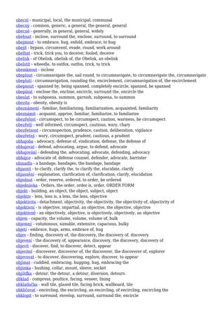 obecní - municipal, local, the municipal, communal
obecný - common, generic, a general, the general, general
obecně - generally, in general, general, widely
obehnat - inclose, surround the, enclose, surround, to surround
obejmout - to embrace, hug, enfold, embrace, to hug
obejít - bypass, circumvent, evade, round, work around
obelhat - trick, trick you, to deceive, fooled, deceive
obelisk - of Obelisk, obelisk of, the Obelisk, an obelisk
obelstít - wheedle, to outfox, outfox, trick, to trick
obemknout - inclose
obeplout - circumnavigate the, sail round, to circumnavigate, to circumnavigate the, circumnavigate
obeplutí - circumnavigation, rounding the, encirclement, circumnavigation of, the encirclement
obepnout - spanned by, being spanned, completely encircle, spanned, be spanned
obepínat - enclose the, enclose, encircle, surround the, encircle the
obeslat - to subpoena, summon, garnish, subpoena, to summon
obezita - obesity, obesity is
obeznámení - familiar, familiarizing, familiarization, acquainted, familiarity
obeznámit - acquaint, apprise, familiar, familiarize, to familiarize
obezřelost - circumspect, to be circumspect, caution, wariness, be circumspect
obezřelý - well informed, circumspect, cautious, wary, chary
obezřetnost - circumspection, prudence, caution, deliberation, vigilance
obezřetný - wary, circumspect, prudent, cautious, a prudent
obhajoba - advocacy, defense of, vindication, defense, the defense of
obhajovat - defend, advocating, argue, to defend, advocate
obhajování - defending the, advocating, advocate, defending, advocacy
obhájce - advocate of, defense counsel, defender, advocate, barrister
obinadlo - a bandage, bandages, the bandage, bandage
objasnit - to clarify, clarify the, to clarify the, elucidate, clarify
objasnění - explanation, clarification of, clarification, clarify, elucidation
objednat - order, reserve, ordered, to order, be ordered
objednávka - Orders, the order, order is, order, ORDER FORM
objekt - building, an object, the object, subject, object
objektiv - lens, lens is, a lens, the lens, objective
objektivita - detachment, objectivity, the objectivity, the objectivity of, objectivity of
objektivní - is objective, impartial, an objective, the objective, objective
objektivně - an objectively, objective, is objectively, objectively, an objective
objem - capacity, the volume, volume, volume of, bulk
objemný - voluminous, sizeable, extensive, capacious, bulky
objetí - embrace, hugs, arms, embrace of, hug
objev - finding, discovery of, the discovery, the discovery of, discovery
objevení - the discovery of, appearance, discovery, the discovery, discovery of
objevit - discover, find, to discover, detect, appear
objevitel - discoverer, discoverer of, the discoverer, the discoverer of, explorer
objevovat - to discover, discovering, explore, discover, to appear
objímat - cuddled, embracing, hugging, hug, embracing the
objímka - bushing, collar, mount, sleeve, socket
objížďka - detour, the detour, a detour, diversion, detours
obklad - compress, poultice, facing, veneer, lining
obkladačka - wall tile, glazed tile, facing brick, wallboard, tile
obkličovat - encircling, the encircling, an encircling, of encircling, encircling the
obklopit - to surround, envelop, surround, surround the, encircle
 