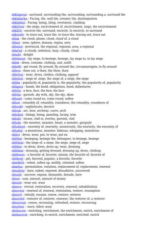 obklopovat - surround, surrounding the, surrounding, surrounding a, surround the
obkládačka - Facing, tile, wall tile, ceramic tile, disintegration
obkládání - Facing, lining, tiling, revetment, cladding
obklíčení - the siege, encirclement of, encirclement, siege, the encirclement
obklíčit - encircle the, surround, encircle, to encircle, to surround
obkreslit - to trace out, trace the, to trace the, tracing out, trace out
oblak - the cloud, plume, cloud, cloud of, a cloud
oblast - zone, sphere, domain, region, area
oblastní - provincial, the regional, regional, area, a regional
oblačný - a cloudy, nebulous, hazy, cloudy, cloud
oblažit - delight
oblehnout - lay siege, to besiege, besiege, lay siege to, to lay siege
oblek - dress, costume, clothing, suit, outfit
obletět - get round, fly around, fly around the, circumnavigate, to fly around
obleva - thaw out, a thaw, the thaw, thaw
oblečení - wear, dress, clothes, clothing, apparel
obležení - siege of, siege, the siege of, a siege, the siege
obliba - popularity of, popularity is, the popularity, the popularity of, popularity
obligace - bonds, the bond, obligations, bond, debentures
obličej - a face, face, the face, his face
obloha - garnish, sky with, sky, the sky, skies
oblomit - come round no, come round, soften
oblost - rotundity of, rotundity, roundness, the rotundity, roundness of
obloudit - sophisticate, deceive
oblouk - arc, bow, archway, curve, arch
obložení - linings, lining, paneling, facing, trim
obložit - incase, clad in, overlay, garnish, clad
obluda - the monster, monster, beast, a monster, gargoyle
obludnost - enormity of, enormity, monstrosity, the enormity, the enormity of
obludný - a monstrous, monster, hideous, whopping, monstrous
obléci - dress, wear, put, to wear, put on
obléhat - besieging, besiege the, beleaguer, to besiege, besiege
obléhání - the siege of, a siege, the siege, siege of, siege
oblékat - to dress, dress, dress up, wear, dressing
oblékání - dressing, getting dressed, dressing up, dress, clothing
oblíbenec - a favorite of, favorite, minion, the favorite of, favorite of
oblíbený - pet, favored, popular, a favorite, favorite
obměkčit - relent, soften up, mollify, relented, soften
obměna - permutation, variation, replacement of, replacement, renewal
obnažený - bare, naked, exposed, denudative, uncovered
obnažit - uncover, expose, dismantle, denude, bare
obnos - sum, amount, amount of money
obnosit - wear out, wear
obnova - revival, restoration, recovery, renewal, rehabilitation
obnovení - renewal of, renewal, restoration, restore, resumption
obnovit - rebuild, resume, renew, restore, retrieve
obnovitel - restorer of, restorer, renewer, the restorer of, a restorer
obnovovat - renew, recreating, refreshed, restore, recovering
obnošení - -worn, fabric wear
obohacení - enriching, enrichment, the enrichment, enrich, enrichment of
obohacovat - enriching, to enrich, enrichment, enriched, enrich
 