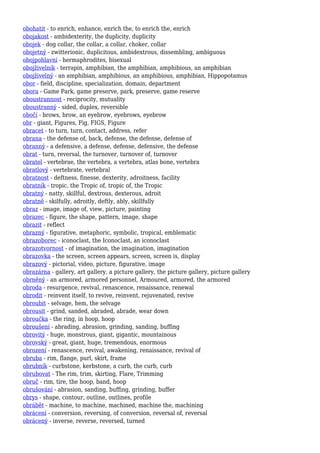 obohatit - to enrich, enhance, enrich the, to enrich the, enrich
obojakost - ambidexterity, the duplicity, duplicity
obojek - dog collar, the collar, a collar, choker, collar
obojetný - zwitterionic, duplicitous, ambidextrous, dissembling, ambiguous
obojpohlavní - hermaphrodites, bisexual
obojživelník - terrapin, amphibian, the amphibian, amphibious, an amphibian
obojživelný - an amphibian, amphibious, an amphibious, amphibian, Hippopotamus
obor - field, discipline, specialization, domain, department
obora - Game Park, game preserve, park, preserve, game reserve
oboustrannost - reciprocity, mutuality
oboustranný - sided, duplex, reversible
obočí - brows, brow, an eyebrow, eyebrows, eyebrow
obr - giant, Figures, Fig, FIGS, Figure
obracet - to turn, turn, contact, address, refer
obrana - the defense of, back, defense, the defense, defense of
obranný - a defensive, a defense, defense, defensive, the defense
obrat - turn, reversal, the turnover, turnover of, turnover
obratel - vertebrae, the vertebra, a vertebra, atlas bone, vertebra
obratlový - vertebrate, vertebral
obratnost - deftness, finesse, dexterity, adroitness, facility
obratník - tropic, the Tropic of, tropic of, the Tropic
obratný - natty, skillful, dextrous, dexterous, adroit
obratně - skilfully, adroitly, deftly, ably, skillfully
obraz - image, image of, view, picture, painting
obrazec - figure, the shape, pattern, image, shape
obrazit - reflect
obrazný - figurative, metaphoric, symbolic, tropical, emblematic
obrazoborec - iconoclast, the Iconoclast, an iconoclast
obrazotvornost - of imagination, the imagination, imagination
obrazovka - the screen, screen appears, screen, screen is, display
obrazový - pictorial, video, picture, figurative, image
obrazárna - gallery, art gallery, a picture gallery, the picture gallery, picture gallery
obrněný - an armored, armored personnel, Armoured, armored, the armored
obroda - resurgence, revival, renascence, renaissance, renewal
obrodit - reinvent itself, to revive, reinvent, rejuvenated, revive
obroubit - selvage, hem, the selvage
obrousit - grind, sanded, abraded, abrade, wear down
obroučka - the ring, in hoop, hoop
obroušení - abrading, abrasion, grinding, sanding, buffing
obrovitý - huge, monstrous, giant, gigantic, mountainous
obrovský - great, giant, huge, tremendous, enormous
obrození - renascence, revival, awakening, renaissance, revival of
obruba - rim, flange, purl, skirt, frame
obrubník - curbstone, kerbstone, a curb, the curb, curb
obrubovat - The rim, trim, skirting, Flare, Trimming
obruč - rim, tire, the hoop, band, hoop
obrušování - abrasion, sanding, buffing, grinding, buffer
obrys - shape, contour, outline, outlines, profile
obrábět - machine, to machine, machined, machine the, machining
obrácení - conversion, reversing, of conversion, reversal of, reversal
obrácený - inverse, reverse, reversed, turned
 