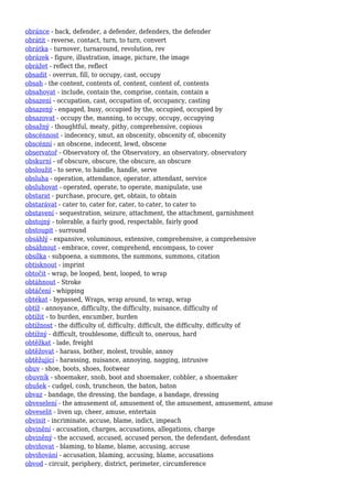 obránce - back, defender, a defender, defenders, the defender
obrátit - reverse, contact, turn, to turn, convert
obrátka - turnover, turnaround, revolution, rev
obrázek - figure, illustration, image, picture, the image
obrážet - reflect the, reflect
obsadit - overrun, fill, to occupy, cast, occupy
obsah - the content, contents of, content, content of, contents
obsahovat - include, contain the, comprise, contain, contain a
obsazení - occupation, cast, occupation of, occupancy, casting
obsazený - engaged, busy, occupied by the, occupied, occupied by
obsazovat - occupy the, manning, to occupy, occupy, occupying
obsažný - thoughtful, meaty, pithy, comprehensive, copious
obscénnost - indecency, smut, an obscenity, obscenity of, obscenity
obscénní - an obscene, indecent, lewd, obscene
observatoř - Observatory of, the Observatory, an observatory, observatory
obskurní - of obscure, obscure, the obscure, an obscure
obsloužit - to serve, to handle, handle, serve
obsluha - operation, attendance, operator, attendant, service
obsluhovat - operated, operate, to operate, manipulate, use
obstarat - purchase, procure, get, obtain, to obtain
obstarávat - cater to, cater for, cater, to cater, to cater to
obstavení - sequestration, seizure, attachment, the attachment, garnishment
obstojný - tolerable, a fairly good, respectable, fairly good
obstoupit - surround
obsáhlý - expansive, voluminous, extensive, comprehensive, a comprehensive
obsáhnout - embrace, cover, comprehend, encompass, to cover
obsílka - subpoena, a summons, the summons, summons, citation
obtisknout - imprint
obtočit - wrap, be looped, bent, looped, to wrap
obtáhnout - Stroke
obtáčení - whipping
obtékat - bypassed, Wraps, wrap around, to wrap, wrap
obtíž - annoyance, difficulty, the difficulty, nuisance, difficulty of
obtížit - to burden, encumber, burden
obtížnost - the difficulty of, difficulty, difficult, the difficulty, difficulty of
obtížný - difficult, troublesome, difficult to, onerous, hard
obtěžkat - lade, freight
obtěžovat - harass, bother, molest, trouble, annoy
obtěžující - harassing, nuisance, annoying, nagging, intrusive
obuv - shoe, boots, shoes, footwear
obuvník - shoemaker, snob, boot and shoemaker, cobbler, a shoemaker
obušek - cudgel, cosh, truncheon, the baton, baton
obvaz - bandage, the dressing, the bandage, a bandage, dressing
obveselení - the amusement of, amusement of, the amusement, amusement, amuse
obveselit - liven up, cheer, amuse, entertain
obvinit - incriminate, accuse, blame, indict, impeach
obvinění - accusation, charges, accusations, allegations, charge
obviněný - the accused, accused, accused person, the defendant, defendant
obviňovat - blaming, to blame, blame, accusing, accuse
obviňování - accusation, blaming, accusing, blame, accusations
obvod - circuit, periphery, district, perimeter, circumference
 