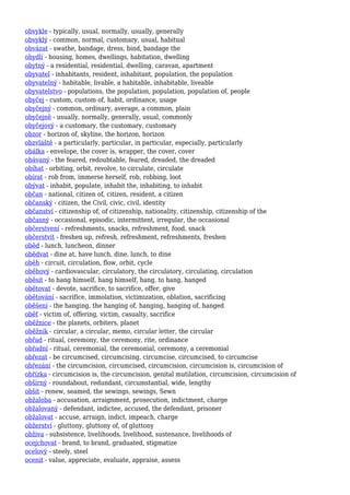 obvykle - typically, usual, normally, usually, generally
obvyklý - common, normal, customary, usual, habitual
obvázat - swathe, bandage, dress, bind, bandage the
obydlí - housing, homes, dwellings, habitation, dwelling
obytný - a residential, residential, dwelling, caravan, apartment
obyvatel - inhabitants, resident, inhabitant, population, the population
obyvatelný - habitable, livable, a habitable, inhabitable, liveable
obyvatelstvo - populations, the population, population, population of, people
obyčej - custom, custom of, habit, ordinance, usage
obyčejný - common, ordinary, average, a common, plain
obyčejně - usually, normally, generally, usual, commonly
obyčejový - a customary, the customary, customary
obzor - horizon of, skyline, the horizon, horizon
obzvláště - a particularly, particular, in particular, especially, particularly
obálka - envelope, the cover is, wrapper, the cover, cover
obávaný - the feared, redoubtable, feared, dreaded, the dreaded
obíhat - orbiting, orbit, revolve, to circulate, circulate
obírat - rob from, immerse herself, rob, robbing, loot
obývat - inhabit, populate, inhabit the, inhabiting, to inhabit
občan - national, citizen of, citizen, resident, a citizen
občanský - citizen, the Civil, civic, civil, identity
občanství - citizenship of, of citizenship, nationality, citizenship, citizenship of the
občasný - occasional, episodic, intermittent, irregular, the occasional
občerstvení - refreshments, snacks, refreshment, food, snack
občerstvit - freshen up, refresh, refreshment, refreshments, freshen
oběd - lunch, luncheon, dinner
obědvat - dine at, have lunch, dine, lunch, to dine
oběh - circuit, circulation, flow, orbit, cycle
oběhový - cardiovascular, circulatory, the circulatory, circulating, circulation
oběsit - to hang himself, hang himself, hang, to hang, hanged
obětovat - devote, sacrifice, to sacrifice, offer, give
obětování - sacrifice, immolation, victimization, oblation, sacrificing
oběšení - the hanging, the hanging of, hanging, hanging of, hanged
oběť - victim of, offering, victim, casualty, sacrifice
oběžnice - the planets, orbiters, planet
oběžník - circular, a circular, memo, circular letter, the circular
obřad - ritual, ceremony, the ceremony, rite, ordinance
obřadní - ritual, ceremonial, the ceremonial, ceremony, a ceremonial
obřezat - be circumcised, circumcising, circumcise, circumcised, to circumcise
obřezání - the circumcision, circumcised, circumcision, circumcision is, circumcision of
obřízka - circumcision is, the circumcision, genital mutilation, circumcision, circumcision of
obšírný - roundabout, redundant, circumstantial, wide, lengthy
obšít - renew, seamed, the sewings, sewings, Sewn
obžaloba - accusation, arraignment, prosecution, indictment, charge
obžalovaný - defendant, indictee, accused, the defendant, prisoner
obžalovat - accuse, arraign, indict, impeach, charge
obžerství - gluttony, gluttony of, of gluttony
obživa - subsistence, livelihoods, livelihood, sustenance, livelihoods of
ocejchovat - brand, to brand, graduated, stigmatize
ocelový - steely, steel
ocenit - value, appreciate, evaluate, appraise, assess
 