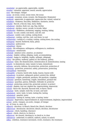 ocenitelný - an appreciable, appreciable, ratable
ocenění - valuation, appraisal, award, awards, appreciation
ocet - the vinegar, vinegar
oceán - an ocean, ocean, ocean views, the ocean
oceánský - oceanian, ocean, oceanic, the Deepwater, Deepwater
oceňovat - appreciate, to appreciate, appreciate the, valued, valued at
ochablost - weakness, flaccidity, flabbiness, slackness, inertia
ochablý - flaccid, a flaccid, limp, slack, flabby
ochabnout - slacken, fizzle out, sag, flag, decline
ochabovat - slacken, waver, recede, to recede, falter
ochabování - flabbiness, slackening, sagging, wasting, fading
ochladit - to cool, cooled, cool down, cool off, cool
ochlazení - cooled, cool, cooling, cooling down
ochlazovat - cooling, cool the, cool, cool down, to cool
ochlazování - cooling of, a cooling, cooling, cooling down, the cooling
ochlupený - haired, feathered, hairy, pilous
ochmýření - pubescence
ochmýřený - downy
ochota - the willingness, willingness, willingness to, readiness
ochotnictví - amateurism
ochotník - amateur actor, amateur, an amateur
ochotný - helpful, willing, obliging, ready, accommodating
ochotně - happy to, helpfully, readily, willingly, obligingly
ochoz - the gallery, walkway, gallery of, the walkway, gallery
ochočení - tame, the domestication, domestication of, domestication, taming
ochočit - to domesticate, tame, tamed, to tame, domesticate
ochrana - security, defense, the protection, protection, protection of
ochranný - protection, protective, safety, preservative, protecting
ochraptělost - hoarseness
ochraptělý - a hoarse, harsh with, husky, hoarse, hoarse with
ochraňovat - to protect, safeguard, protect, protect the, defend
ochromení - cripple, paralyzed, paralysis, the paralysis, crippling
ochromit - paralyze, hamstring, cripple, immobilize, paralyze the
ochránce - guardian, patron, Defender, Defender of, protector
ochránit - protecting, protect the, protected, protect, to protect
ochudit - deplete, lose out, deplete the, impoverishing, impoverish
ochutit - flavor the, flavored, flavored with, to flavor, flavor
ochutnat - taste, sample, taste the, to taste, and taste
ochutnávat - savor, taste, to taste, tasting the, tasting
ochutnávač - panelist, taster
ochutnávka - tasting of, tasting, taste, a tasting, taster
ochuzení - deprivation, impoverishment of, impoverishment, depletion, impoverished
octový - acetic, vinegary, an acetic, vinegar, of vinegar
od - of, from, to, since, by
odbarvit - discolour, to bleach, bleach the, bleach, decolour
odbarvovat - decolourize, decolorize, bleach, decolour, decolourise
odbavení - check, handling, clearance
odbavit - check, check in, to check in
odbavovat - be cleared, checking in, to check in, to clear
odblokovat - unblocked, to unblock, unblock, unlock, to unlock
odboj - rebellion, resistance movement, revolt, resistance, the resistance
 