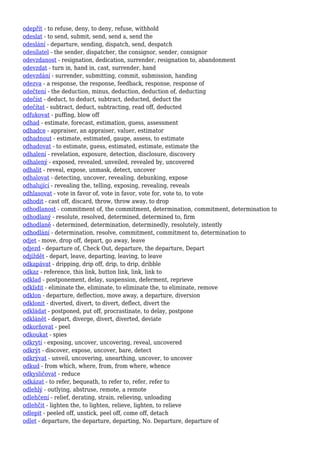 odepřít - to refuse, deny, to deny, refuse, withhold
odeslat - to send, submit, send, send a, send the
odeslání - departure, sending, dispatch, send, despatch
odesílatel - the sender, dispatcher, the consignor, sender, consignor
odevzdanost - resignation, dedication, surrender, resignation to, abandonment
odevzdat - turn in, hand in, cast, surrender, hand
odevzdání - surrender, submitting, commit, submission, handing
odezva - a response, the response, feedback, response, response of
odečtení - the deduction, minus, deduction, deduction of, deducting
odečíst - deduct, to deduct, subtract, deducted, deduct the
odečítat - subtract, deduct, subtracting, read off, deducted
odfukovat - puffing, blow off
odhad - estimate, forecast, estimation, guess, assessment
odhadce - appraiser, an appraiser, valuer, estimator
odhadnout - estimate, estimated, gauge, assess, to estimate
odhadovat - to estimate, guess, estimated, estimate, estimate the
odhalení - revelation, exposure, detection, disclosure, discovery
odhalený - exposed, revealed, unveiled, revealed by, uncovered
odhalit - reveal, expose, unmask, detect, uncover
odhalovat - detecting, uncover, revealing, debunking, expose
odhalující - revealing the, telling, exposing, revealing, reveals
odhlasovat - vote in favor of, vote in favor, vote for, vote to, to vote
odhodit - cast off, discard, throw, throw away, to drop
odhodlanost - commitment of, the commitment, determination, commitment, determination to
odhodlaný - resolute, resolved, determined, determined to, firm
odhodlaně - determined, determination, determinedly, resolutely, intently
odhodlání - determination, resolve, commitment, commitment to, determination to
odjet - move, drop off, depart, go away, leave
odjezd - departure of, Check Out, departure, the departure, Depart
odjíždět - depart, leave, departing, leaving, to leave
odkapávat - dripping, drip off, drip, to drip, dribble
odkaz - reference, this link, button link, link, link to
odklad - postponement, delay, suspension, deferment, reprieve
odklidit - eliminate the, eliminate, to eliminate the, to eliminate, remove
odklon - departure, deflection, move away, a departure, diversion
odklonit - diverted, divert, to divert, deflect, divert the
odkládat - postponed, put off, procrastinate, to delay, postpone
odklánět - depart, diverge, divert, diverted, deviate
odkorňovat - peel
odkoukat - spies
odkrytí - exposing, uncover, uncovering, reveal, uncovered
odkrýt - discover, expose, uncover, bare, detect
odkrývat - unveil, uncovering, unearthing, uncover, to uncover
odkud - from which, where, from, from where, whence
odkysličovat - reduce
odkázat - to refer, bequeath, to refer to, refer, refer to
odlehlý - outlying, abstruse, remote, a remote
odlehčení - relief, derating, strain, relieving, unloading
odlehčit - lighten the, to lighten, relieve, lighten, to relieve
odlepit - peeled off, unstick, peel off, come off, detach
odlet - departure, the departure, departing, No. Departure, departure of
 