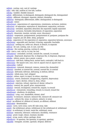 odlitek - casting, cast, cast of, castings
odliv - ebb, tide, outflow of, low tide, outflow
odlivka - tumbler, thimble measure
odlišit - differentiate, to distinguish, distinguish, distinguish the, distinguished
odlišný - different, divergent, separate, distinct, dissimilar
odlišovat - distinguish, differentiate, differ, distinguished, to distinguish
odloudit - entice
odloučenost - separateness of, separateness, remoteness, seclusion, isolation
odloučení - of separation, separation of, detachment, separation, seclusion
odloučený - secluded, separated, detached, the separated, legally separated
odloučeně - seclusion, Secluded, detachment, of separation, separation
odloučit - dissociate, insulate, seclude, sever, disconnect
odložení - suspension, postponement, postponement of, postpone, postpone the
odložit - suspend, put off, defer, delay, postpone
odluka - separation of, the separation of, separation, separation between, severance
odlučitelný - separable and, leached, A leaving, separable, leachable
odlučovat - settling out, settle out, detach, to detach, to separate
odlévat - be cast, casting, cast, to cast, cast the
odlévání - the casting, pouring, casting of, casting
odlít - cast a, cast, cast in, to cast, be cast
odmaskovat - unmasked, uncloak, unmask the, unmask, to unmask
odmastit - degreased, degrease the, to degrease the, to degrease, degrease
odmlka - silence, pause, was a pause, a pause
odmlouvat - talk back, talking back, answer back, contradict, talk back to
odmocnina - the square root, root, root of, square root of, square root
odmocnítko - radical
odmontovat - removed, dismount, remove, remove the, dismantled
odmotat - unrolled, to unwind the, unwind, unwind the, to unwind
odmrazit - defrosted, defreeze, defrosting, to defrost, defrost
odmrštit - whisk away, hurl, whipped
odmítat - refuse, reject, to reject, to refuse, rejecting
odmítavý - averse, dismissive, disapproving, negative, deprecatory
odmítnout - reject, decline, refuse to, deny, refuse
odmítnutí - rejection, refusal, rejection of, denial, refusal to
odměna - reward, fee, payoff, prize, remuneration
odměnit - reward, recompense, reward the, requite, to reward
odměňovat - remunerate, rewarding, reward, to reward, reward the
odměřenost - aloofness, its aloofness
odměřený - crisp, curt, standoffish, distant, aloof
odměřit - to measure, measure, measure the, measure off, measure out
odnaučit - unlearn the, wean, to unlearn, unlearn, to wean
odnož - an offshoot of, offshoot of, branch, an offshoot, offshoot
odnárodnit - denationalize
odnést - carry, carry away, carry off, take away, take
odnětí - the withdrawal, prison, withdrawal of, the withdrawal of, withdrawal
odolat - to withstand, to resist, resist the, withstand, resist
odolnost - immunity, tolerance, endurance, durability, resistance
odolný - proof, tough, robust, resistant, durable
odpad - scrap, waste, refuse, garbage, drain
odpadlictví - of apostasy, the apostasy, to apostasy, apostasy
odpadlík - renegade, seceder, apostate, dropout, defector
 