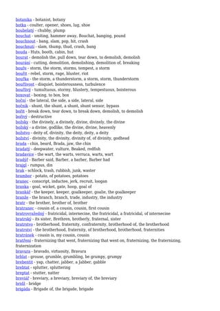 botanika - botanist, botany
botka - coulter, opener, shoes, lug, shoe
boubelatý - chubby, plump
bouchat - smiting, hammer away, Bouchat, banging, pound
bouchnout - bang, slam, pop, hit, crash
bouchnutí - slam, thump, thud, crash, bang
bouda - Huts, booth, cabin, hut
bourat - demolish the, pull down, tear down, to demolish, demolish
bourání - cutting, demolition, demolishing, demolition of, breaking
bouře - storm, the storm, storms, tempest, a storm
bouřit - rebel, storm, rage, bluster, riot
bouřka - the storm, a thunderstorm, a storm, storm, thunderstorm
bouřlivost - disquiet, boisterousness, turbulence
bouřlivý - tumultuous, stormy, blustery, tempestuous, boisterous
boxovat - boxing, to box, box
boční - the lateral, the side, a side, lateral, side
bočník - shunt, the shunt, a shunt, shunt sensor, bypass
bořit - break down, tear down, to break down, demolish, to demolish
bořivý - destructive
božsky - the divinely, a divinely, divine, divinely, the divine
božský - a divine, godlike, the divine, divine, heavenly
božstvo - deity of, divinity, the deity, deity, a deity
božství - divinity, the divinity, divinity of, of divinity, godhead
brada - chin, beard, Brada, jaw, the chin
bradatý - deepwater, vulture, Beaked, redfish
bradavice - the wart, the warts, verruca, warts, wart
bradýř - Barber said, Barber, a barber, Barber had
brajgl - rumpus, din
brak - schlock, trash, rubbish, junk, waster
brambor - potato, of potatoes, potatoes
branec - conscript, inductee, jerk, recruit, loogan
branka - goal, wicket, gate, hoop, goal of
brankář - the keeper, keeper, goalkeeper, goalie, the goalkeeper
branže - the branch, branch, trade, industry, the industry
bratr - the brother, brother of, brother
bratranec - cousin of, a cousin, cousin, first cousin
bratrovražedný - fratricidal, internecine, the fratricidal, a fratricidal, of internecine
bratrský - its sister, Brethren, brotherly, fraternal, sister
bratrstvo - brotherhood, fraternity, confraternity, brotherhood of, the brotherhood
bratrství - the brotherhood, fraternity, of brotherhood, brotherhood, fraternities
bratránek - cousin is, my cousin, cousin
bratření - fraternizing that went, fraternizing that went on, fraternizing, the fraternizing,
fraternization
bravura - bravado, virtuosity, Bravura
brblat - grouse, grumble, grumbling, be grumpy, grumpy
brebentit - yap, chatter, jabber, a Jabber, gabble
brebtat - splutter, spluttering
breptat - stutter, natter
breviář - breviary, a breviary, breviary of, the breviary
bridž - bridge
brigáda - Brigade of, the brigade, brigade
 