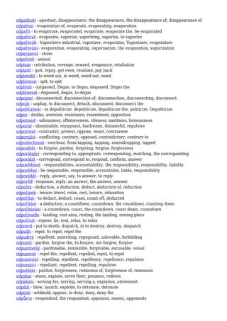 odpadnutí - apostasy, disappearance, the disappearance, the disappearance of, disappearance of
odpaření - evaporation of, evaporate, evaporating, evaporation
odpařit - to evaporate, evaporated, evaporate, evaporate the, be evaporated
odpařovat - evaporate, vaporize, vaporizing, vaporise, to vaporize
odpařovák - Vaporizers industrial, vaporizer, evaporator, Vaporizers, evaporators
odpařování - evaporation, evaporating, vaporisation, the evaporation, vaporization
odpeckovat - stone
odpečetit - unseal
odplata - retribution, revenge, reward, vengeance, retaliation
odplatit - quit, repay, get even, retaliate, pay back
odplevelit - to weed out, to weed, weed out, weed
odplivnout - spit, to spit
odplynit - outgassed, Degas, to degas, degassed, Degas the
odplynovat - degassed, degas, to degas
odpojení - disconnected, disconnection of, disconnection, disconnecting, disconnect
odpojit - unplug, to disconnect, detach, disconnect, disconnect the
odpolitizovat - to depoliticize, depoliticize, depoliticize the, politicize, Depoliticise
odpor - dislike, aversion, resistance, resentment, opposition
odpornost - odiousness, offensiveness, vileness, nastiness, heinousness
odporný - abominable, repugnant, loathsome, distasteful, repulsive
odporovat - contradict, protest, oppose, resist, contravene
odporující - conflicting, contrary, opposed, contradictory, contrary to
odposlechnout - overhear, from tapping, tapping, eavesdropping, tapped
odpouštět - to forgive, pardon, forgiving, forgive, forgiveness
odpovídající - corresponding to, appropriate, corresponding, matching, the corresponding
odpovídat - correspond, correspond to, respond, conform, answer
odpovědnost - responsibilities, accountability, the responsibility, responsibility, liability
odpovědný - be responsible, responsible, accountable, liable, responsibility
odpovědět - reply, answer, say, to answer, to reply
odpověď - response, reply, an answer, the answer, answer
odpočet - deduction, a deduction, deduct, deduction of, reduction
odpočinek - leisure travel, relax, rest, leisure, relaxation
odpočítat - to deduct, deduct, count, count off, deducted
odpočítání - a deduction, a countdown, countdown, the countdown, counting down
odpočítávání - a countdown, count, the countdown, count down, countdown
odpočívadlo - landing, rest area, resting, the landing, resting place
odpočívat - repose, lie, rest, relax, to relax
odpravit - put to death, dispatch, in to destroy, destroy, despatch
odpudit - repel, to repel, repel the
odpudivý - repellent, uninviting, repugnant, unlovable, forbidding
odpustit - pardon, forgive the, to forgive, not forgive, forgive
odpustitelný - pardonable, remissible, forgivable, excusable, venial
odpuzovat - repel the, repellent, repelled, repel, to repel
odpuzování - repelling, repellent, repellency, repellence, repulsion
odpuzující - repellant, repellent, repelling, repulsive
odpuštění - pardon, forgiveness, remission of, forgiveness of, remission
odpykat - atone, expiate, serve their, penance, redeem
odpykání - serving his, serving, serving a, expiation, atonement
odpálit - blow, launch, explode, to detonate, detonate
odpírat - withhold, oppose, to deny, deny, deny the
odpůrce - respondent, the respondent, opponent, enemy, opponents
 