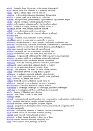 odradit - dissuade, deter, discourage, to discourage, discouraged
odraz - bounce, reflection, reflection of, a reflection, rebound
odrazit - repulse, reflect, repel, hold off, fend off
odrazovat - to deter, deter, dissuade, discourage, discouraging
odražení - repulse, repel, parry, indentation, reflecting
odročení - an adjournment, postponement, adjournment of, adjournment, respite
odročit - adjourn, prorogue, remand, postpone, reprieve
odrážet - reflecting the, reflecting, reflect the, to reflect, reflect
odrůda - variety of, a variety, the variety, variety, variety is
odseknout - retort, sever, chop off, to retort, a retort
odskok - bounce, bouncing, recoil, rebound, jump
odskočit - to rebound, bounce, the rebound, rebound, a rebound
odskákat - pay
odsoudit - sentence, judge, denounce, convict, condemn
odsouhlasit - agree, to agree, approve, reconcile, to approve
odsouzenec - the condemned, a convict, convict, condemned, condemned man
odsouzení - the conviction, conviction, convictions, condemnation of, condemnation
odsouzený - sentenced, convicted, condemned, doomed, convicted person
odstartovat - to start, start the, blast off, start off, start
odstavec - paragraph, section, to paragraph, paragraph shall
odstavit - to shut down, shut, shut down, wean, shut down the
odstoupení - resignation of, withdrawal, the withdrawal, surrender, resignation
odstoupit - to resign, withdraw, to withdraw, resign, of withdrawal
odstranit - eliminate, delete, to remove, remove, remove the
odstranění - eliminate, removing, removal, elimination, removal of
odstraňovat - remove, removing, eliminate, delete, to remove
odstrašit - scare, deterring, deterred, to deter, deter
odstrojit - take down the, take down, unclothe, unrobe, undress
odstup - detachment, interval, spacing, distance, space
odstupovat - to abdicate, resigning, abdicate, retire, to retire
odstupňovat - band, gradual variation of, graded, grade, graduated
odstín - shade of, tint, shade, hue, nuance
odstínit - to shield, shielded, shade in, shield, shield the
odstěhovat - move out, to move, to move out, move, move away
odstředit - spin, to be spun, be spun at, be spun, spun at
odstředivka - a centrifuge, centrifuge, the centrifuge, separator, centrifuge is
odstředivý - a centrifugal, centrifuge, centrifugal, the centrifugal
odstřel - shooting of, blasting, blast, shooting
odstřelit - blast, shoot, to blow, to blast, blow
odstřižek - shred
odsudek - condemnation of, a condemnation of, a condemnation, condemnation, condemnation by
odsun - expulsion, evacuation, transfer, removal, expulsion of
odsunout - evacuate, shunt, postponed, postpone, to push
odsunutí - postponement, the displacement, deferred, displacement, postponement of
odsuvník - apostrophe
odsuzovat - condemning, condemn, to condemn, denounce, denouncing
odsát - sucked, sucked off, vacuumed, aspirated, suck up
odsávat - suck, exhaust, sucked, to suck, aspirated
odtamtud - of there, thence, from there, there, out of there
odtažitý - distant, a distant, detached, alienating, aloof
odtok - outlet, outflow, drain, drainage, outflow of
 