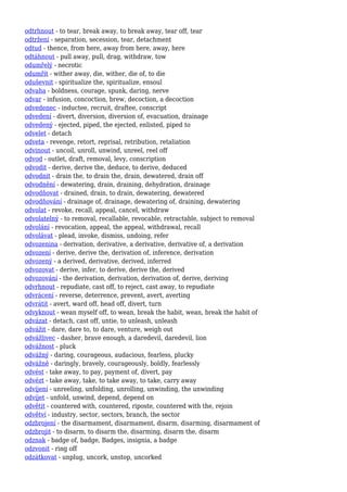 odtrhnout - to tear, break away, to break away, tear off, tear
odtržení - separation, secession, tear, detachment
odtud - thence, from here, away from here, away, here
odtáhnout - pull away, pull, drag, withdraw, tow
odumřelý - necrotic
odumřít - wither away, die, wither, die of, to die
oduševnit - spiritualize the, spiritualize, ensoul
odvaha - boldness, courage, spunk, daring, nerve
odvar - infusion, concoction, brew, decoction, a decoction
odvedenec - inductee, recruit, draftee, conscript
odvedení - divert, diversion, diversion of, evacuation, drainage
odvedený - ejected, piped, the ejected, enlisted, piped to
odvelet - detach
odveta - revenge, retort, reprisal, retribution, retaliation
odvinout - uncoil, unroll, unwind, unreel, reel off
odvod - outlet, draft, removal, levy, conscription
odvodit - derive, derive the, deduce, to derive, deduced
odvodnit - drain the, to drain the, drain, dewatered, drain off
odvodnění - dewatering, drain, draining, dehydration, drainage
odvodňovat - drained, drain, to drain, dewatering, dewatered
odvodňování - drainage of, drainage, dewatering of, draining, dewatering
odvolat - revoke, recall, appeal, cancel, withdraw
odvolatelný - to removal, recallable, revocable, retractable, subject to removal
odvolání - revocation, appeal, the appeal, withdrawal, recall
odvolávat - plead, invoke, dismiss, undoing, refer
odvozenina - derivation, derivative, a derivative, derivative of, a derivation
odvození - derive, derive the, derivation of, inference, derivation
odvozený - a derived, derivative, derived, inferred
odvozovat - derive, infer, to derive, derive the, derived
odvozování - the derivation, derivation, derivation of, derive, deriving
odvrhnout - repudiate, cast off, to reject, cast away, to repudiate
odvrácení - reverse, deterrence, prevent, avert, averting
odvrátit - avert, ward off, head off, divert, turn
odvyknout - wean myself off, to wean, break the habit, wean, break the habit of
odvázat - detach, cast off, untie, to unleash, unleash
odvážit - dare, dare to, to dare, venture, weigh out
odvážlivec - dasher, brave enough, a daredevil, daredevil, lion
odvážnost - pluck
odvážný - daring, courageous, audacious, fearless, plucky
odvážně - daringly, bravely, courageously, boldly, fearlessly
odvést - take away, to pay, payment of, divert, pay
odvézt - take away, take, to take away, to take, carry away
odvíjení - unreeling, unfolding, unrolling, unwinding, the unwinding
odvíjet - unfold, unwind, depend, depend on
odvětit - countered with, countered, riposte, countered with the, rejoin
odvětví - industry, sector, sectors, branch, the sector
odzbrojení - the disarmament, disarmament, disarm, disarming, disarmament of
odzbrojit - to disarm, to disarm the, disarming, disarm the, disarm
odznak - badge of, badge, Badges, insignia, a badge
odzvonit - ring off
odzátkovat - unplug, uncork, unstop, uncorked
 