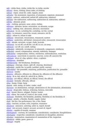 odít - clothe them, clothe, clothe the, to clothe, enrobe
odívání - dress, clothing, dress codes, of clothing
odčinit - repair, atone for, undo, expiate, atone
odčinění - the atonement, reparation, of atonement, expiation, atonement
odčítat - subtract, subtracted, netted off, subtraction, substract
odčítání - the subtraction, subtracting, subtraction of, subtraction, subtract
oděrka - abrasion, graze
oděv - clothing, garment, wear, attire, clothes
odřenina - abrasion, bruise, excoriation, an abrasion, scrape
odření - rubbing, tear, abrasions, abrasion, excoriation
odřezávat - to cut, curtailing the, curtailing, cut the, curtail
odříci - to renounce, cancel his, recant, renounce, not fly
odříct - refuse to, refuse to take
odříkavý - renunciant, renunciation, renounced, austere
odříkání - austerities, self-denial, renounced order, renounced, renunciation
odřít - abrade, excoriate, scrape, chafe, lacerate
odříznout - to cut off, cut off the, cut off, to cut, cut away
odříznutí - cut off, cut, cutoff, cutting
odškodnit - indemnify, recompense, to indemnify, compensate, reimburse
odškodné - award, compensation, amends, indemnity, damages
odškodnění - compensation, redress, retribution, indemnification, restitution
odšroubovat - unscrewed, to unscrew, unscrew, screw off, unscrew the
odštěpek - sliver of, chip, splinter, sliver, a splinter
odštěpenec - dissident
odštěpenecký - the breakaway, breakaway
odštěpení - cleavage, cleave, split off, cleaving, divestment
odůvodnit - justify the, to justify, justified, justify, warrant
odůvodnění - the preamble, reasoning, justification, justification for, preamble
ofačovat - swathe
ofenzíva - offensive, offensive in, offensive by, offensive of, the offensive
oferta - fit in, bid, which fit, which fit in, Oferta
oficiální - are official, official, an official, formal, the official
oficiálně - formally, officially, official
ofina - bangs, fringe, bang
oharek - stub, stump, of cinder, cinder, snuff
ohavnost - an abomination, outrage, abomination of, the abomination, abomination
ohavný - despicable, hideous, sickening, heinous, execrable
ohař - hound, Bracco, whippet, Pointer, hunter
ohbí - elbow, the crook of, crook of, the crook, crook
ohebnost - flexibility, the flexibility, pliability, flexibility of, the flexibility of
ohebný - pliable, a flexible, flexible, supple, limber
oheň - the fire, fire performance, fire, a fire, flame
ohlas - reaction, acclaim, echo, response, resonance
ohlašovat - announce, ushering, usher in, report, herald
ohled - into account, respect, account, account of, regard
ohledat - capable of visually, examine
ohleduplnost - courtesy, be considerate, consideration, considerate, thoughtfulness
ohleduplný - respectful, considerate, considerate of, thoughtful, attentive
ohledání - examination, examination of, examination of the, inspection
ohlodávat - nibble, gnaw, gnaw at
ohloupit - stupefy
 