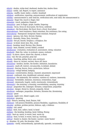 ohlušit - deafen, strike deaf, deafened, deafen him, deafen them
ohlásit - notify, call, Report, to report, announce
ohlávka - snaffle, leash, halter, a halter, headstall
ohlášení - notification, reporting, announcement, notification of, registration
ohláška - announcement is, note shall be, verification note, note shall, the announcement is
ohmatat - finger the, touch it, finger, feel
ohmatání - touch, palpation, fingered
ohmatávat - paw, to finger, grope, fumble, fingering
ohnisko - focus, focus of, focal point, the focus, outbreak
ohniskový - the focal plane, the focal, focal, a focal, focal plane
ohnivzdornost - heat resistance, flame retardant, fire resistance, fire rating
ohnivzdorný - flameproof, heatproof, flame resistant, fireproof
ohnivý - igneous, hot, fiery, fervent, flaming
ohnivě - heatedly, flame, fiery, fervently
ohniště - fire pit, hearth, fireplace, a fireplace, fire
ohnout - to bend, bend, bow, flex, crook
ohnutí - bending, bend, flection, flex, flexion
ohnutý - bent, bended, curved, folded, crooked
ohodnocení - evaluation, evaluation of, assessment, rating, valuation
ohodnotit - Rate the, value, to evaluate, assess, evaluate
oholit - to shave, shave, shave the, shaved, a shave
ohon - tail, the tail, ponytail, pony tail
ohrada - hoarding, paling, fence, pen, enclosure
ohradit - fence in, inclose, enclose, fence off, fence
ohraničení - borders, border, the border, limitation, boundaries
ohraničit - mark off, restrict, circumscribe, to delimit, delimit
ohrazení - fencing, fences, fence, protections, lattices
ohrazovat - refuge behind, hedging
ohromení - consternation, dismay, stunned, amazement, impressed
ohromit - confound, stun, dumbfound, astound, amaze
ohromnost - the immensity, the vastness, vastness of, vastness, immensity
ohromný - formidable, immense, enormous, tremendous, huge
ohromně - immensely, hugely, vastly, enormously, tremendously
ohromující - the stunning, a stunning, overwhelming, amazing, stunning
ohrozit - jeopardize the, endanger, threaten, compromise, jeopardize
ohrožení - danger, threat to, threats, jeopardy, threat
ohrožovat - endanger, jeopardize, threaten, threaten the, threatening
ohryzat - gnaw
ohryzek - apple core, Adam's apple, core
ohryzávat - gnawing
ohyb - flexure, bending, bend, flexion, fold
ohybnost - will possess flexibility, possess flexibility, suppleness, flexibility of
ohyzdný - profane, profane person, hideous, ugly, a hideous
oháňka - tail, oxtail
ohýbat - bent, bow, inflect, bend, to bend
ohýbání - the bending, bending, bend, folding, flexing
ohřát - heat up, warm, to warm, heat, warm up
ohřívat - heat, to heat, to warm, heat up, warming
ohřívač - heater is, heater, the heater, warmer, water heater
oj - drawbar, OJ, pole, the drawbar, tiller
ojediněle - rarely, extraordinarily, sporadically, sporadic, occasionally
 