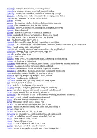 ojedinělý - a unique, rare, unique, isolated, sporadic
okamžik - a moment, moment of, second, moment, instant
okamžitý - instant, instantaneous, immediate, momentary, prompt
okamžitě - instantly, immediate, is immediately, promptly, immediately
okap - eaves, the eaves, the gutter, gutter, spout
okarína - ocarina
okenice - the shutters, window shutters, shutter, shades, shutters
oklamat - fool, to deceive, to fool, deceive, delude
oklamání - deceive, deceitfulness, of deception, deception, deceiving
oklepat - shrug, shrug off
oklestit - truncate, ax, curtail, to dismantle, dismantle
oklika - roundabout, detour, workaround, a detour, way round
okno - box appears, box, a window, window, the window
oko - eye, the eye, eyes, an eye, eye of
okolnost - fact, consideration, the fact, circumstance, condition
okolnosti - the circumstances, circumstances of, conditions, the circumstances of, circumstances
okolo - round, about, some, past, around
okolí - vicinity, nearby, neighborhood, surroundings, the neighborhood
okopírovat - to copy, copy, copied, be copied, copy the
okoralý - parched, stale, crusty
okorat - chap, crust
okounět - hang around, to hang around, gape, in hanging, use in hanging
okousat - little nibble, a little nibble
okouzlení - enchantment, fascination, bewitchment, fascination with, enchantment with
okouzlit - fascinate, bewitch, enrapture, charm, enthrall
okouzlovat - charmed, to charm, enchanted, captivate, enchant
okouzlující - enchanting, charming, glamorous, fascinating, bewitching
okov - the bucket, bucket, shackle, the shackle, a bucket
okořenit - spice up, to spice up, to spice, flavor, season
okořenění - condiment, up condiment
okořeněný - spiced with, spiced up, seasoned, spicy, spiced
okr - district, district of, ocher
okraj - periphery, rim, border, edge, margin
okrajový - fringe, a marginal, peripheral, marginal, boundary
okrasa - garniture, garnish, adornment, ornament, embellishment
okres - region, county, district, township, district of
okrouhlost - The roundness of the, The roundness, rotundity, roundness, a compass
okrouhlý - round, a round, circular, rounded, rotund
okrsek - Precinct, district, congressional district
okruh - the radius, circuit, circle, radius, ring
okružní - circular, sightseeing, round, Okružní, orbital
okruží - mesentery, the mesentery, ruff, thick skirt, mesentery of
okrájet - shave, pare
okrást - rob, steal, rob you, rob the, to rob
okrášlený - an embroidered, embroidered, ornate, of embroidered
okrášlit - to embellish, beautify, adorn, embellish, decorate
oktan - -octan, octane, octan, -octane
oktant - Oktant, Octans, octant
oktáva - octave of, octave, octave or, an octave
okultní - occult, an occult, the occult, of occult
okulár - eyepiece, an eyepiece, eyepiece of, ocular, the eyepiece
 