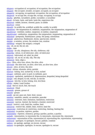 okupace - occupation of, occupation, of occupation, the occupation
okupant - the occupier, invader, occupier, occupant, an occupier
okupační - occupying, occupational, occupation, the occupation, of occupation
okupovat - to occupy the, occupy the, occupy, occupying, to occupy
okurka - gherkin, cucumbers, pickle, cucumber, a cucumber
okusit - to taste, taste, and taste, taste the, experience the
okusovat - nibble, browse, chewed, gnaw, to nibble
okuřovat - cense
okyselit - to acidify the, acidified, acidify the, acidify, to acidify
okysličení - the oxygenation of, oxidation, oxygenation, the oxygenation, oxygenation of
okysličovat - ventilate, oxidize, oxygenize, to oxidize, oxygenate
okysličování - oxidization, oxygenation, the oxygenation, oxygenating, oxygenation of
okázalost - pomposity, flamboyance, pomp, the pomp, ostentation
okázalý - glamorous, flamboyant, showy, spectacular, stately
okénko - a window, screen, the window, box, window
okřídlený - winged, the winged, a winged
olej - oil, an oil, the oil, oils
olejka - rape
olejnatý - an oily, oleaginous, the oily, oleiferous, oily
olejnička - oilcan, in oil lubricator, oiler, oil lubricator
olejovat - lubricated, oil, oiled, be oiled
olejovitý - oil, an oil, an oily, oily, The oily
olemovat - hem, edge a
oliva - Oliva, olive tree, olives, the olive, olive
olivovník - the olive tree, an olive, olive tree, an olive tree, olive
olivový - olive, of olive, the olive
olivín - olivine, olivenite, olivin, peridot
olizovat - licking, lick, sucked by, to lick, sucked
oloupat - exfoliate, peel, to peel, to exfoliate, pare
oloupení - spoliation, spoliation of, dispossession, despoiled, being despoiled
oloupit - rob, despoil, to rob, rob the, to rob the
olíznout - lick the, to lick, licking, lick, lick them
olůvko - sinker, Lead Garden
omak - feel of, touch, feel, the touch
omalovat - Omal
omastek - grease, grease of
omastit - grease
omdlít - go out, pass out, faint, feint, swoon
omeleta - omelette, omelet, an omelette, pancake
omezení - restraint, limit, limitation, limitations, restriction
omezený - narrow, limited, the limited, a limited, restricted
omezit - restrict, curb, limit the, confine, limit
omezovat - restrict the, inhibit, limit, restrict, limit the
omezování - restriction of, restriction, restricting, limiting, limiting the
omilostnit - to pardon, reprieve, pardon
omilostnění - reprieve, clemency, giving a pardon, pardon, a pardon
omladit - rejuvenation, to rejuvenate the, to rejuvenate, rejuvenate the, rejuvenate
omlazování - rejuvenation of the, rejuvenation of, rejuvenating the, rejuvenation, rejuvenating
omlouvat - apologize, to apologize, excuse, palliate, condone
omluva - an apology, apology, an excuse, excuse
omluvit - to apologize, apologize, to excuse, apologize to, excuse
 