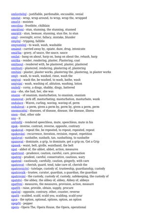 omluvitelný - justifiable, pardonable, excusable, venial
omotat - wrap, wrap around, to wrap, wrap the, wrapped
omočit - moisten
omrzlina - frostbite, chilblain
omráčení - stun, stunning, the stunning, stunned
omráčit - stun, bemuse, stunning, stun the, to stun
omyl - oversight, error, fallacy, mistake, blunder
omylný - tripping, fallible
omyvatelný - to wash, wash, washable
omámit - carried away by, opiate, daze, drug, intoxicate
omáčka - gravy, of sauce, the sauce, sauce
omílat - bang on about, harp on, bang on about the, rehash, harp
omítka - render, rendering, plaster, Plastering, coat
omítnout - rendered with, be plastered, plaster, plastered
omítnutí - plastered, rendering, plastering of, plastering
omítání - plaster, plaster works, plastering the, plastering, in plaster works
omýt - wash, to wash, washed, rinse, wash the
omývat - wash the, be washed, to wash, bathe, wash
omývání - wash, washing of, ablution, washing, lotion
omšelý - corny, a dingy, shabby, dingy, battered
ona - she, she had, her, she was
onanie - of onanism, masturbation, to onanism, onanism
onanovat - jerk off, masturbating, masturbation, masturbate, wank
ondulace - Waves, curling, waving, waving of, perm
ondulovat - a perm, given a perm by, perm by, given a perm, perm
onemocnění - diseases, of disease, disease, the disease, illness
onen - that, other side
ono - it
oněmělý - rendered speechless, mute, speechless, mute in his
opak - inverse, contrast, reverse, opposite, contrary
opakovat - repeat the, be repeated, to repeat, repeated, repeat
opakování - recurrence, iteration, revision, repeat, repetition
opalovat - sunbathe, sunbath, tan, sunbathing, to sunbathe
opanovat - dominate, a grip, to dominate, get a grip on, Get a Grip
opasek - waist, belt, girdle, waistband, the belt
opat - abbot of, the abbot, abbot, action, measures
opatrnost - prudence, caution, careful, care, precaution
opatrný - prudent, careful, conservative, cautious, wary
opatrně - cautiously, carefully, caution, gingerly, with care
opatrovat - cherish, guard, tend, take care of, cherish the
opatrovnictví - tutelage, custody of, trusteeship, guardianship, custody
opatrovník - trustee, curator, guardian, a guardian, the guardian
opatrování - the custody, custody of, custody, safekeeping, the custody of
opatství - the abbey, the abbey of, abbey, Abbey of, abbeys
opatření - measures, the measures, provision, action, measure
opatřit - raise, provide, obtain, supply, procure
opačný - opposite, contrary, other, counter, reverse
opařit - scalded, scald, scald you, scalding, scald your
opce - the option, optional, options, option, an option
opepřit - pepper
opera - Opera The, Opera House, the Opera, operational
 