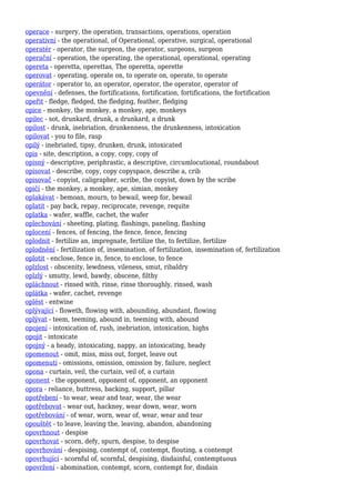 operace - surgery, the operation, transactions, operations, operation
operativní - the operational, of Operational, operative, surgical, operational
operatér - operator, the surgeon, the operator, surgeons, surgeon
operační - operation, the operating, the operational, operational, operating
opereta - operetta, operettas, The operetta, operette
operovat - operating, operate on, to operate on, operate, to operate
operátor - operator to, an operator, operator, the operator, operator of
opevnění - defenses, the fortifications, fortification, fortifications, the fortification
opeřit - fledge, fledged, the fledging, feather, fledging
opice - monkey, the monkey, a monkey, ape, monkeys
opilec - sot, drunkard, drunk, a drunkard, a drunk
opilost - drunk, inebriation, drunkenness, the drunkenness, intoxication
opilovat - you to file, rasp
opilý - inebriated, tipsy, drunken, drunk, intoxicated
opis - site, description, a copy, copy, copy of
opisný - descriptive, periphrastic, a descriptive, circumlocutional, roundabout
opisovat - describe, copy, copy copyspace, describe a, crib
opisovač - copyist, caligrapher, scribe, the copyist, down by the scribe
opičí - the monkey, a monkey, ape, simian, monkey
oplakávat - bemoan, mourn, to bewail, weep for, bewail
oplatit - pay back, repay, reciprocate, revenge, requite
oplatka - wafer, waffle, cachet, the wafer
oplechování - sheeting, plating, flashings, paneling, flashing
oplocení - fences, of fencing, the fence, fence, fencing
oplodnit - fertilize an, impregnate, fertilize the, to fertilize, fertilize
oplodnění - fertilization of, insemination, of fertilization, insemination of, fertilization
oplotit - enclose, fence in, fence, to enclose, to fence
oplzlost - obscenity, lewdness, vileness, smut, ribaldry
oplzlý - smutty, lewd, bawdy, obscene, filthy
opláchnout - rinsed with, rinse, rinse thoroughly, rinsed, wash
oplátka - wafer, cachet, revenge
oplést - entwine
oplývající - floweth, flowing with, abounding, abundant, flowing
oplývat - teem, teeming, abound in, teeming with, abound
opojení - intoxication of, rush, inebriation, intoxication, highs
opojit - intoxicate
opojný - a heady, intoxicating, nappy, an intoxicating, heady
opomenout - omit, miss, miss out, forget, leave out
opomenutí - omissions, omission, omission by, failure, neglect
opona - curtain, veil, the curtain, veil of, a curtain
oponent - the opponent, opponent of, opponent, an opponent
opora - reliance, buttress, backing, support, pillar
opotřebení - to wear, wear and tear, wear, the wear
opotřebovat - wear out, hackney, wear down, wear, worn
opotřebování - of wear, worn, wear of, wear, wear and tear
opouštět - to leave, leaving the, leaving, abandon, abandoning
opovrhnout - despise
opovrhovat - scorn, defy, spurn, despise, to despise
opovrhování - despising, contempt of, contempt, flouting, a contempt
opovrhující - scornful of, scornful, despising, disdainful, contemptuous
opovržení - abomination, contempt, scorn, contempt for, disdain
 