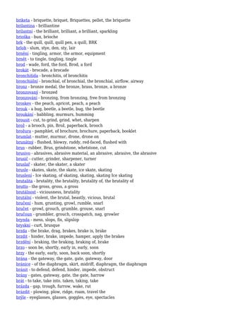 briketa - briquette, briquet, Briquettes, pellet, the briquette
brilantina - brilliantine
brilantní - the brilliant, brilliant, a brilliant, sparkling
brioška - bun, brioche
brk - the quill, quill, quill pen, a quill, BRK
brloh - slum, stye, den, sty, lair
brnění - tingling, armor, the armor, equipment
brnět - to tingle, tingling, tingle
brod - wade, ford, the ford, Brod, a ford
brokát - brocade, a brocade
bronchitida - bronchitis, of bronchitis
bronchiální - bronchial, of bronchial, the bronchial, airflow, airway
bronz - bronze medal, the bronze, brass, bronze, a bronze
bronzovaný - bronzed
bronzování - bronzing, from bronzing, free from bronzing
broskev - the peach, apricot, peach, a peach
brouk - a bug, beetle, a beetle, bug, the beetle
broukání - babbling, murmurs, humming
brousit - cut, to grind, grind, whet, sharpen
brož - a brooch, pin, Brož, paperback, brooch
brožura - pamphlet, of brochure, brochure, paperback, booklet
brumlat - mutter, murmur, drone, drone on
brunátný - flushed, blowzy, ruddy, red-faced, flushed with
brus - rubber, Brus, grindstone, whetstone, cut
brusivo - abrasives, abrasive material, an abrasive, abrasive, the abrasive
brusič - cutter, grinder, sharpener, turner
bruslař - skater, the skater, a skater
brusle - skates, skate, the skate, ice skate, skating
bruslení - Ice skating, of skating, skating, skating Ice skating
brutalita - brutality, the brutality, brutality of, the brutality of
brutto - the gross, gross, a gross
brutálnost - viciousness, brutality
brutální - violent, the brutal, beastly, vicious, brutal
bručení - hum, grunting, growl, rumble, snarl
bručet - growl, grouch, grumble, grouse, snarl
bručoun - grumbler, grouch, crosspatch, nag, growler
brynda - mess, slops, fix, slipslop
bryskní - curt, brusque
brzda - the brake, drag, brakes, brake is, brake
brzdit - hinder, brake, impede, hamper, apply the brakes
brzdění - braking, the braking, braking of, brake
brzo - soon be, shortly, early in, early, soon
brzy - the early, early, soon, back soon, shortly
brána - the gateway, the gate, gate, gateway, door
bránice - of the diaphragm, skirt, midriff, diaphragm, the diaphragm
bránit - to defend, defend, hinder, impede, obstruct
brány - gates, gateway, gate, the gate, harrow
brát - to take, take into, taken, taking, take
brázda - gap, trough, furrow, wake, rut
brázdit - plowing, plow, ridge, roam, travel the
brýle - eyeglasses, glasses, goggles, eye, spectacles
 