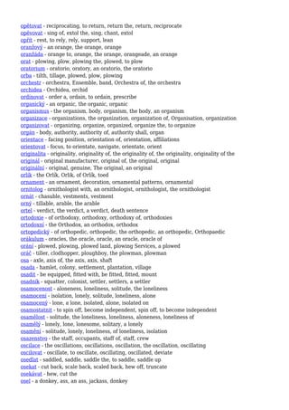 opětovat - reciprocating, to return, return the, return, reciprocate
opěvovat - sing of, extol the, sing, chant, extol
opřít - rest, to rely, rely, support, lean
oranžový - an orange, the orange, orange
oranžáda - orange to, orange, the orange, orangeade, an orange
orat - plowing, plow, plowing the, plowed, to plow
oratorium - oratorio, oratory, an oratorio, the oratorio
orba - tilth, tillage, plowed, plow, plowing
orchestr - orchestra, Ensemble, band, Orchestra of, the orchestra
orchidea - Orchidea, orchid
ordinovat - order a, ordain, to ordain, prescribe
organický - an organic, the organic, organic
organismus - the organism, body, organism, the body, an organism
organizace - organizations, the organization, organization of, Organisation, organization
organizovat - organizing, organize, organized, organize the, to organize
orgán - body, authority, authority of, authority shall, organ
orientace - facing position, orientation of, orientation, affiliations
orientovat - focus, to orientate, navigate, orientate, orient
originalita - originality, originality of, the originality of, the originality, originality of the
originál - original manufacturer, original of, the original, original
originální - original, genuine, The original, an original
orlík - the Orlík, Orlik, of Orlík, toed
ornament - an ornament, decoration, ornamental patterns, ornamental
ornitolog - ornithologist with, an ornithologist, ornithologist, the ornithologist
ornát - chasuble, vestments, vestment
orný - tillable, arable, the arable
ortel - verdict, the verdict, a verdict, death sentence
ortodoxie - of orthodoxy, orthodoxy, orthodoxy of, orthodoxies
ortodoxní - the Orthodox, an orthodox, orthodox
ortopedický - of orthopedic, orthopedic, the orthopedic, an orthopedic, Orthopaedic
orákulum - oracles, the oracle, oracle, an oracle, oracle of
orání - plowed, plowing, plowed land, plowing Services, a plowed
oráč - tiller, clodhopper, ploughboy, the plowman, plowman
osa - axle, axis of, the axis, axis, shaft
osada - hamlet, colony, settlement, plantation, village
osadit - be equipped, fitted with, be fitted, fitted, mount
osadník - squatter, colonist, settler, settlers, a settler
osamocenost - aloneness, loneliness, solitude, the loneliness
osamocení - isolation, lonely, solitude, loneliness, alone
osamocený - lone, a lone, isolated, alone, isolated on
osamostatnit - to spin off, become independent, spin off, to become independent
osamělost - solitude, the loneliness, loneliness, aloneness, loneliness of
osamělý - lonely, lone, lonesome, solitary, a lonely
osamění - solitude, lonely, loneliness, of loneliness, isolation
osazenstvo - the staff, occupants, staff of, staff, crew
oscilace - the oscillations, oscillations, oscillation, the oscillation, oscillating
oscilovat - oscillate, to oscillate, oscillating, oscillated, deviate
osedlat - saddled, saddle, saddle the, to saddle, saddle up
osekat - cut back, scale back, scaled back, hew off, truncate
osekávat - hew, cut the
osel - a donkey, ass, an ass, jackass, donkey
 