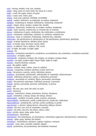 osev - sowing, seeded, crop, sow, seeding
osidlo - sling, snare of, snare shall, the snare of, a snare
osika - a leaf, the aspen, aspen, of aspen
osina - a pain, awn, Osina, pain
osinek - rock cork, asbestos, OSINEK, of OSINEK
osiřelý - orphan, fatherless, an orphaned, an orphan, orphaned
oslabení - weakening of, weaken, debilitation, weakening, weakened
oslabit - impair, blunt, weaken, weaken the, disable
oslabovat - depreciate, weaken the, to weaken, weaken, weakening
osladit - mull, sweeten, sweeten the, to sweeten the, to sweeten
oslava - celebration of, party, celebration, the celebration, a celebration
oslavit - celebrated, celebrating, celebrate, to celebrate, celebrate the
oslavovat - exalt, to celebrate, celebrating, celebrate the, celebrate
oslavování - the glorification of, glorification of, the glorification, glorification, glorifying
oslepit - to blind, blinded by, blinded, blind, dazzle
oslnit - to dazzle, daze, fascinate, dazzle, blind
oslovit - to address, Tell a, address, Tell, reach
osm - of eight, the eight, to eight, eight
osmažit - fry
osmistěn - octahedron matched to, octahedron, an octahedron, the octahedron, octahedron matched
osmiveslice - of eights, eights
osmiúhelník - octagonal, octagon, the octagon, an octagon, octagon shape
osmička - an eight, number eight, Figure Eight, eight of, eight
osmóza - osmosis Systems, osmosis
osmý - the eighth, eighth
osnova - scheme, warp, outline, chart of, syllabus
osnovat - conspiring, conspire, plotting, to plot, hatch out
osoba - the person, a person, entity, individual, person
osobitost - personality, individuality, individuality of, originality, distinctiveness
osobitý - individual, distinctive, unique, a distinctive, personal
osobnost - personality of, celebrity, figure, personality, personage
osobní - the personal, passenger, individual, personal, a personal
osobně - person, personally, personal, individually, in person
osolit - salt
osový - the axis, axis, axial, the axial, an axial
osočit - denounce
ospalost - somnolence, sleepy, drowsiness, drowsy, sleepiness
ospalý - somnolent, a sleepy, sleepy, the sleepy, drowsy
ospravedlnit - justified, to justify, justify, warrant, exonerate
ospravedlnění - justification, justify, justification for, justify the, vindication
ospravedlňovat - justifying the, warrant, justify, justifying, to justify
osprchování - a shower, taking shower, showering, taking a shower
ostatek - the rest, rest, rest of, remainder, remnant
ostatní - the other, the rest, the others, others, other
osten - prickle, spine, sting, spike, thorn
ostentativnost - ostentation
ostentativní - the ostentatious, an ostentatious, ostentatious approach, demonstrative, ostentatious
ostnatý - spiky, spiny, barbed, the barbed
ostražitost - watchfulness, alertness, vigilant, vigilance, wariness
ostražitý - wary, alert, watchful, wakeful, vigilant
ostroh - promontory, the promontory, the headland, headland
 