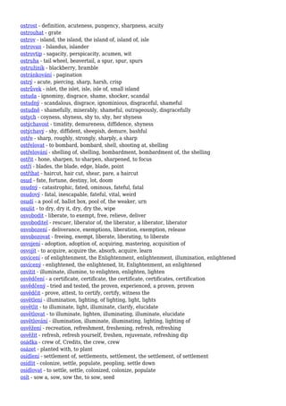ostrost - definition, acuteness, pungency, sharpness, acuity
ostrouhat - grate
ostrov - island, the island, the island of, island of, isle
ostrovan - Islandus, islander
ostrovtip - sagacity, perspicacity, acumen, wit
ostruha - tail wheel, beavertail, a spur, spur, spurs
ostružiník - blackberry, bramble
ostránkování - pagination
ostrý - acute, piercing, sharp, harsh, crisp
ostrůvek - islet, the islet, isle, isle of, small island
ostuda - ignominy, disgrace, shame, shocker, scandal
ostudný - scandalous, disgrace, ignominious, disgraceful, shameful
ostudně - shamefully, miserably, shameful, outrageously, disgracefully
ostych - coyness, shyness, shy to, shy, her shyness
ostýchavost - timidity, demureness, diffidence, shyness
ostýchavý - shy, diffident, sheepish, demure, bashful
ostře - sharp, roughly, strongly, sharply, a sharp
ostřelovat - to bombard, bombard, shell, shooting at, shelling
ostřelování - shelling of, shelling, bombardment, bombardment of, the shelling
ostřit - hone, sharpen, to sharpen, sharpened, to focus
ostří - blades, the blade, edge, blade, point
ostříhat - haircut, hair cut, shear, pare, a haircut
osud - fate, fortune, destiny, lot, doom
osudný - catastrophic, fated, ominous, fateful, fatal
osudový - fatal, inescapable, fateful, vital, weird
osudí - a pool of, ballot box, pool of, the weaker, urn
osušit - to dry, dry it, dry, dry the, wipe
osvobodit - liberate, to exempt, free, relieve, deliver
osvoboditel - rescuer, liberator of, the liberator, a liberator, liberator
osvobození - deliverance, exemptions, liberation, exemption, release
osvobozovat - freeing, exempt, liberate, liberating, to liberate
osvojení - adoption, adoption of, acquiring, mastering, acquisition of
osvojit - to acquire, acquire the, absorb, acquire, learn
osvícení - of enlightenment, the Enlightenment, enlightenment, illumination, enlightened
osvícený - enlightened, the enlightened, lit, Enlightenment, an enlightened
osvítit - illuminate, illumine, to enlighten, enlighten, lighten
osvědčení - a certificate, certificate, the certificate, certificates, certification
osvědčený - tried and tested, the proven, experienced, a proven, proven
osvědčit - prove, attest, to certify, certify, witness the
osvětlení - illumination, lighting, of lighting, light, lights
osvětlit - to illuminate, light, illuminate, clarify, elucidate
osvětlovat - to illuminate, lighten, illuminating, illuminate, elucidate
osvětlování - illumination, illuminate, illuminating, lighting, lighting of
osvěžení - recreation, refreshment, freshening, refresh, refreshing
osvěžit - refresh, refresh yourself, freshen, rejuvenate, refreshing dip
osádka - crew of, Credits, the crew, crew
osázet - planted with, to plant
osídlení - settlement of, settlements, settlement, the settlement, of settlement
osídlit - colonize, settle, populate, peopling, settle down
osídlovat - to settle, settle, colonized, colonize, populate
osít - sow a, sow, sow the, to sow, seed
 