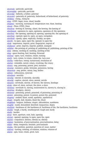 otcovrah - patricide, parricide
otcovražda - patricide, parricide
otcovský - fatherly, a father, paternal
otcovství - paternity of, paternity, fatherhood, of fatherhood, of paternity
oteklina - rising,, rising be
otep - OTEP, fagot, truss, sheaf, bundle
oteplení - warming, warming of, temperature rise, thaw, heating
otesat - Ötesi, OTES, Otesi
otesávat - hewing of, hewing, chisel, the hewing, the hewing of
otevřenost - openness to, open, openness, openness of, the openness
otevření - the opening, opening of, opening, opening the, the opening of
otevřený - opened, open to, open, an open, outspoken
otevřeně - openly, open, explicitly, frankly, an open
otevřít - to open, open, open the, opened, to open the
otisk - impression, imprint, print, fingerprint, imprint of
otisknout - print, impress, imprint, publish, stamped
otištění - the printing of, printing of, publishing of, publishing, printing of the
otok - edema, swelling of, swelling, swelling of the
otop - space heating, fuel, heating, firewood
otočení - spins, turn, rotation, rotate, turning
otočit - turn, rotate, to rotate, rotate the, turn over
otočka - volte-face, sweep, turnaround, revolution of
otočný - rotatable, swivel, rotary, revolving, the rotary
otrava - nag, poisoning, poison, pest, nuisance
otravný - nuisance, pesky, tiresome, poisonous, boring
otravovat - nag, pester, annoy, bug, bother
otrlost - callousness, cynicism
otrockost - servility
otrocky - slavish, to slavishly, slavishly
otrocký - captive, slavish, slave, menial, servile
otroctví - servitude, slavery, of slavery, the slavery, bondage
otrok - slave of, slave, servant, the slave, a slave
otročení - servitude to, slaving, enslavement to, slavery to, slaving to
otročina - drudgery, slavery
otrávení - poisoning, poison, poisoned, of poisoning, poisoning of
otrávit - poisoning, poison, to poison, poison the, poisoned
otupený - zonked, blunt, numb, apathetic, apathetical
otupit - stupefy, dull, deaden, blunt the, blunt
otupělost - languor, dullness, stupor, obtundation, numbness
otupělý - numb, benumbed, besotted, languorous, dopey
otužilost - hardiness of, the hardiness of, hardiness of the, the hardiness, hardiness
otužilý - tough, a hardy, weatherproof, tough and, hardy
otužit - harden
otvor - bore, aperture, vent, hole, opening
otvírat - opened, opening, to open, open the, open
otylost - corpulence, fatness, obesity as, obesity
otálení - hesitation, of procrastination, procrastination, delay
otálet - delay, temporize, hesitate, procrastinate
otázka - the question, question, question of, issue, matter
otáčení - turning, rotating, of rotation, rotation, rotation of
otáčet - spin, twist, rotate, pivot, turn
 
