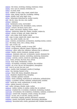 otáčivý - the rotary, revolving, rotating, rotational, rotary
otáčka - turn, turn of, rotation, revolution, rev
otékat - to swell, swell
otírat - rubbed, to wipe, wipe, wiped, wiped clean
otírání - wipe, wiping, wipe the, scrubbing, rubbing
otýpka - bundle, wad, wisp, fagot, truss
otčina - fatherland, fatherland be, mother country
otěž - the bit, reins, the rein, rein, snaffle
otřelost - staleness
otřelý - hackneyed, corny, overworked
otřepaný - hackneyed, trite, threadbare, corny, outworn
otřepat - of burrs, the burrs, burrs, burr
otřes - shake, concussion, shaking, tremor, shock
otřesení - shattering, shake the, shaken, shudder, shaken by
otřásat - vibrate, to shake, jolt, shake, shake the
otřást - rock, shake, thrill, shatter, shock
otřít - wipe, to wipe, wiped with, wiped, wipe clean
ouško - lug, eyelet, handle, eye, tab
ovace - ovations, acclamations, acclamation, standing ovation, ovation
ovce - the sheep, ovine, ewe, a sheep, sheep
oves - oats, of oats, oat
ovinout - wrap, wreathe, swathe, to wrap, fold
ovlivnit - to influence, affected, impact, influence, affect
ovlivňovat - affect, affect the, influence, influence the, to influence
ovládat - handle, control, dominate, manage, govern
ovládnout - dominate, take over, to dominate, master, dominate the
ovládnutí - dominate, mastery, controlling, mastering, domination
ovládání - controls, control, control of, controlling, operation
ovoce - fruits, of fruits, the fruit, fruit, of fruit
ovocný - fruit, fruity, Swallowtail, a fruit
ovulace - of ovulation, ovulating, ovulation, the ovulation
ovzduší - air, of air, the air, the atmosphere, atmosphere
ovál - oval of, an oval, the oval, oval
ovázat - swathe, bind, bandaged, swathe of, bandage
ovívat - fan, fanning, fanned, to fan
ovčinec - flock, fold, sheep, sheepfold, sheep pen
ovčák - shepherd, shepherd Dog, sheepdog
ověnčit - wreathe, garland, coronate
ověření - check, verifying, verification of, verification, authentication
ověřený - a certified, verified, validated, authenticated, certified
ověřit - verify the, verify, authenticate, to verify, check
ovšem - indeed, however, of course
oxid - sulfur, nitrogen, dioxide, oxide, carbon
oxidovat - oxidise, oxidize, to oxidize, oxidize the, be oxidized
ozařovat - irradiate the, to irradiate, irradiated, irradiating, irradiate
ozařování - of irradiation, the irradiation, irradiation, radiation, irradiation of
ozbrojení - armed with, weaponry, armed, arming, the armed
ozbrojit - to arm, arm, to arm the, arming, arm the
ozdoba - decoration, topping, garnish, adornment, ornament
ozdobení - jewelry, decoration, garnish, decorating, photobooks
ozdobený - decorated with, ornate, garnished with, studded, decorated
 