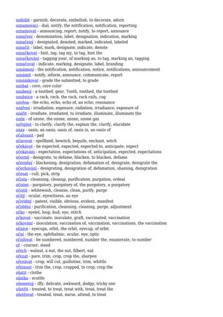 ozdobit - garnish, decorate, embellish, to decorate, adorn
oznamovací - dial, notify, the notification, notification, reporting
oznamovat - announcing, report, notify, to report, announce
označení - denomination, label, designation, indication, marking
označený - designated, denoted, marked, indicated, labeled
označit - label, mark, designate, indicate, denote
označkovat - hint, tag, tag my, to tag, hint the
označkování - tagging your, of marking an, to tag, marking an, tagging
označovat - indicate, marking, designate, label, branding
oznámení - the notification, notification, notice, notifications, announcement
oznámit - notify, inform, announce, communicate, report
oznámkovat - grade the submitted, to grade
ozobat - cere, cere color
ozubený - a toothed, gear, Tooth, toothed, the toothed
ozubnice - a rack, rack, the rack, rack rails, cog
ozvěna - the echo, echo, echo of, an echo, resonance
ozáření - irradiation, exposure, radiation, irradiance, exposure of
ozářit - irradiate, irradiated, to irradiate, illuminate, illuminate the
ozón - of ozone, the ozone, ozone, ozone gas
ozřejmit - to clarify, clarify the, explain the, clarify, elucidate
oáza - oasis, an oasis, oasis of, oasis in, an oasis of
očalounit - pad
očarovat - spellbind, bewitch, beguile, enchant, witch
očekávat - be expected, expected, expected to, anticipate, expect
očekávání - expectation, expectations of, anticipation, expected, expectations
očernit - denigrate, to defame, blacken, to blacken, defame
očernění - blackening, denigration, defamation of, denigrate, denigrate the
očerňování - denigrating, denigration of, defamation, shaming, denigration
očesat - cull, pick, strip
očista - cleansing, cleanup, purification, purgation, ordeal
očistec - purgatory, purgatory of, the purgatory, a purgatory
očistit - whitewash, cleanse, clean, purify, purge
očitý - ocular, eyewitness, an eye
očividný - patent, visible, obvious, evident, manifest
očištění - purification, cleansing, cleaning, purge, adjustment
očko - eyelet, loop, bud, eye, stitch
očkovat - vaccinate, inoculate, graft, vaccinated, vaccination
očkování - inoculation, vaccination of, vaccination, vaccinations, the vaccination
očnice - eyecups, orbit, the orbit, eyecup, of orbit
oční - the eye, ophthalmic, ocular, eye, optic
očíslovat - be numbered, numbered, number the, enumerate, to number
oř - courser, steed
ořech - walnut, a nut, the nut, filbert, nut
ořezat - pare, trim, crop, crop the, sharpen
ořezávat - crop, will cut, guillotine, trim, whittle
oříznout - trim the, crop, cropped, to crop, crop the
ošatit - clothe
ošatka - scuttle
ošemetný - iffy, delicate, awkward, dodgy, tricky one
ošetřit - treated, to treat, treat with, treat, treat the
ošetřovat - treated, treat, nurse, attend, to treat
 