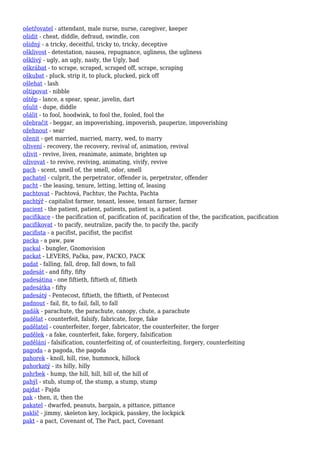 ošetřovatel - attendant, male nurse, nurse, caregiver, keeper
ošidit - cheat, diddle, defraud, swindle, con
ošidný - a tricky, deceitful, tricky to, tricky, deceptive
ošklivost - detestation, nausea, repugnance, ugliness, the ugliness
ošklivý - ugly, an ugly, nasty, the Ugly, bad
oškrábat - to scrape, scraped, scraped off, scrape, scraping
oškubat - pluck, strip it, to pluck, plucked, pick off
ošlehat - lash
oštipovat - nibble
oštěp - lance, a spear, spear, javelin, dart
ošulit - dupe, diddle
ošálit - to fool, hoodwink, to fool the, fooled, fool the
ožebračit - beggar, an impoverishing, impoverish, pauperize, impoverishing
ožehnout - sear
oženit - get married, married, marry, wed, to marry
oživení - recovery, the recovery, revival of, animation, revival
oživit - revive, liven, reanimate, animate, brighten up
oživovat - to revive, reviving, animating, vivify, revive
pach - scent, smell of, the smell, odor, smell
pachatel - culprit, the perpetrator, offender is, perpetrator, offender
pacht - the leasing, tenure, letting, letting of, leasing
pachtovat - Pachtová, Pachtuv, the Pachta, Pachta
pachtýř - capitalist farmer, tenant, lessee, tenant farmer, farmer
pacient - the patient, patient, patients, patient is, a patient
pacifikace - the pacification of, pacification of, pacification of the, the pacification, pacification
pacifikovat - to pacify, neutralize, pacify the, to pacify the, pacify
pacifista - a pacifist, pacifist, the pacifist
packa - a paw, paw
packal - bungler, Gnomovision
packat - LEVERS, Pačka, paw, PACKO, PACK
padat - falling, fall, drop, fall down, to fall
padesát - and fifty, fifty
padesátina - one fiftieth, fiftieth of, fiftieth
padesátka - fifty
padesátý - Pentecost, fiftieth, the fiftieth, of Pentecost
padnout - fail, fit, to fail, fall, to fall
padák - parachute, the parachute, canopy, chute, a parachute
padělat - counterfeit, falsify, fabricate, forge, fake
padělatel - counterfeiter, forger, fabricator, the counterfeiter, the forger
padělek - a fake, counterfeit, fake, forgery, falsification
padělání - falsification, counterfeiting of, of counterfeiting, forgery, counterfeiting
pagoda - a pagoda, the pagoda
pahorek - knoll, hill, rise, hummock, hillock
pahorkatý - its hilly, hilly
pahrbek - hump, the hill, hill, hill of, the hill of
pahýl - stub, stump of, the stump, a stump, stump
pajdat - Pajda
pak - then, it, then the
pakatel - dwarfed, peanuts, bargain, a pittance, pittance
paklíč - jimmy, skeleton key, lockpick, passkey, the lockpick
pakt - a pact, Covenant of, The Pact, pact, Covenant
 