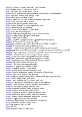 palačinka - omelet, a pancake, pancake, Crepe, Pancakes
palba - barrage, firing, fire, the firing, firing of
palec - the thumb, inch, finger, thumb, thumbs
paleontolog - a paleontologist, palaeontologist, paleontologist of, paleontologist
paleta - spectrum, palette, pallet, variety, range
palice - buds, skull, club, mace, cudgel
palisáda - a palisade, stockade, palisade, palisades, the palisade
palivo - a fuel, fuels, fuel, fuel is, the fuel
palička - mallet, pestle, pounder, wand, gavel
palma - Palma, palm tree, of Palma, a palm tree, palm
palouk - glade, meadow, lea, clearing
paluba - board, deck of, the deck, a deck, deck
palác - palace, Palace of, the palace
palčivost - tingling, tingling of, sting, tingling of the, the sting
palčivý - blazing, burning, pungent, urgent, torrid
palčáky - mitts, mittens, mitten
pamflet - pamphlet, a pamphlet, lampoon, pamphlet of, the pamphlet
pamlsek - dainty, titbit, delicacy, goody, tidbit
pampeliška - a dandelion, dandelion, the dandelion, blowball, of dandelion
památka - monument, relic, sight, landmark, memory
památník - a memorial, monument to, memorial, monument, a monument
pamětihodný - be a memorable, a memorable one, memorable one, memorable, a memorable
pamětní - memorial, a commemorative, the memorial, a memorial, commemorative
pamětník - witness of, survivor, eyewitness, witness, a witness
paměť - memory, the memory, memory of, memory is, storage
pancéřovaný - an armored, jacketed, armored, armor, ironclad
pancíř - breastplate, armor of, breastplate of, the armor, armor
panenka - fillet, dolly, sirloin, doll, tenderloin
panenský - the virgin, virgin, virginal, maiden
panenství - of virginity, the virginity, virginity
panický - panicked, panicky, virginal, panic
panika - of panic, panic, the panic, stampede, funk
panikář - alarmist, an alarmist, fusspot, scaremonger, Calamity Jane
pankreas - pancreatic, pancreas, the pancreas
pankreatický - the pancreas, a pancreatic, the pancreatic, pancreas, pancreatic
panna - maiden, heads, Virgo, maid, virgin
panovat - reign, to lord it over, lord it over, lord, rule
panovačný - peremptory, authoritarian, imperious, overbearing
panovník - ruler, the ruler, monarch, sovereign, the Sovereign
panování - the reign of, reign of, the reign, reign
panská - noblemen, manorial, stately, mansions, manor
panský - mansion, lord, manorial, lordly, manor
panstvo - masterdom, lordship, mastership, gentry, county
panství - domination, manor, domain, dominion, the estate
panter - panther, Panter, the Panter, the panther, a panther
pantofel - slipper, mule, the slipper, a slipper
pantomima - a pantomime, mime, pantomime, harlequinade
panák - dummy, tot, quickie, stooge, dram
paní - lady, mistress, Mrs., Ms, Mrs
papat - eat now
papež - by Pope, pontiff, the Pope, pope
 