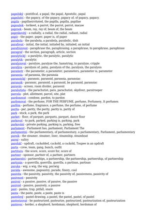 papežský - pontifical, a papal, the papal, Apostolic, papal
papežství - the papacy, of the papacy, papacy of, of papacy, papacy
papila - papillaeirritated, the papilla, papilla, papillae
papoušek - lorikeet, a parrot, the parrot, parrot, macaw
paprsek - beam, ray, ray of, beam of, the beam
paprskovitý - a radially, a radial, the radial, radiant, radial
papír - the paper, paper, paper is, of paper
parabola - the parabola, a parabola, parabolic, dish
parafovat - initial, the initial, initialed by, initialed, an initial
parafrázovat - paraphrase the, paraphrasing, a paraphrase, to paraphrase, paraphrase
paragraf - the section, paragraph, article, section
paralytický - a paralytic, the paralytic, paralytic
paralytik - paralytic
paralyzovat - paralyze, paralyze the, hamstring, to paralyze, cripple
paralýza - paralysis of, palsy, paralysis of the, paralysis, the paralysis
parametr - the parameter, a parameter, parameters, parameter is, parameter
paranoia - of paranoia, the paranoia
paranoický - paranoic, paranoid, paranoia, paranoiac
paranoik - paranoic, paranoid, a paranoid, be paranoid, paranoiac
paraván - screen, room divider, paravent
parašutista - the parachutist, para, parachutist, skydiver, paratrooper
parcela - plot, allotment, parcel, site, plat
pardonovat - condone, pardon, to pardon
parfemovat - the perfume, FOR THE PERFUME, perfume, Perfumery, It perfumes
parfém - perfume, fragrance, a perfume, the perfume, of perfume
parita - par, parity, the parity, parity is, parity of
park - stock, a park, the park
parket - floor, of parquet, parquets, parquet, dance floor
parkovat - to park, parked, parking is, parking, park
parkování - private parking, parking is, parking, free
parlament - Parliament has, parliament, Parliament The
parlamentní - the parliamentary, of parliamentary, a parliamentary, Parliament, parliamentary
parník - the steamer, steamer, liner, steamship, steamboat
parný - sultry
paroháč - updraft, cuckolded, cuckold, a cuckold, Toupee in an updraft
parta - crew, team, gang, bunch, outfit
partitura - the score, score, score for, score of
partner - sponsor, partner of, a partner, partners
partnerství - partnerships, a partnership, the partnership, partnership, of partnership
partyzán - a guerrilla, guerrilla, guerilla, a partisan, partisan
paruka - wig, a wig, the wig, periwig
paráda - awesome, pageantry, parade, finery, cool
pasivita - the passivity, passivity, the passivity of, passiveness, passivity of
pasivnost - passivity
pasivní - a passive, passive, of passive, the passive
pasivně - passive, passively, a passive
past - pastes, trap, pitfall, snare
pasta - the paste, paste, a paste, paste is
pastelový - pastel drawing, a pastel, the pastel, pastel, of pastel
pasterizovat - be pasteurized, pasteurize, pasteurized, pasteurization of, pasteurization
pastevec - herder, a shepherd, herdsman, shepherd, herdsman of
 