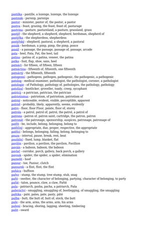 pastilka - pastille, a lozenge, lozenge, the lozenge
pastinák - parsnip, parsnips
pastor - minister, pastor of, the pastor, a pastor
pastva - feast, grazing, the feast, feast of, pasturage
pastvina - pasture, pastureland, a pasture, grassland, grass
pastýř - the shepherd, a shepherd, shepherd, herdsman, shepherd of
pastýřka - the shepherdess, shepherdess
pastýřský - shepherd, pastoral, a shepherd, a pastoral
pasák - herdsman, a pimp, pimp, the pimp, ponce
pasáž - a passage, the passage, passage of, passage, arcade
pata - heel, Pata, Pat, the heel, tail
patina - patina of, a patina, veneer, the patina
patka - foot, flap, shoe, sans, heel
patnáct - for fifteen, of fifteen, fifteen
patnáctina - fifteenth of, fifteenth, one fifteenth
patnáctý - the fifteenth, fifteenth
patogenní - pathogens, pathogen, pathogenic, the pathogenic, a pathogenic
patolog - medical examiner, pathologist, the pathologist, coroner, a pathologist
patologie - of Pathology, pathology of, pathologies, the pathology, pathology
patolízal - bootlicker, groveller, toady, creep, sycophant
patricij - a patrician, patrician, the patrician
patriotismus - patriotism, of patriotism, patriotism of
patrný - noticeable, evident, visible, perceptible, apparent
patrně - probably, likely, apparently, seems, evidently
patro - floor, floor Floor, palate, floor of, storey
patrola - a patrol, patrol of, patrol, the patrol, a patrol of
patrona - patron of, patron saint, cartridge, the patron, patron
patronát - the patronage, sponsorship, auspices, patronage, patronage of
patřit - be, include, belong, belonging, belong to
patřičný - appropriate, due, proper, respective, the appropriate
patřící - belongs, belonging, falling, belong, belonging to
pauza - interval, pause, break, rest, beat
paušální - fixed, lump, blanket, flat
pavilón - pavilion, a pavilion, the pavilion, Pavillion
pavián - a baboon, baboon, the baboon
pavlač - corridor, porch, gallery, back porch, a gallery
pavouk - spider, the spider, a spider, elimination
pazneht - hoof
pazour - toe, Pazour, clutch
pazourek - a flint, flint, the flint
paňáca - buffoon
pařez - stump, the stump, tree stump, stub, snag
pařit - swelter, the character of belonging, partying, character of belonging, to party
pařát - talon, pounce, claw, a claw, Pařát
paša - patriarch, pasha, pacha, a patriarch, Paša
pašeráctví - smuggling, smuggling of, bootlegging, of smuggling, the smuggling
paštika - paté, pates, pate, pasty, pâté
pažba - butt, the butt of, butt of, stock, the butt
paže - the arm, arms, the arms, arm, his arms
pažení - bracing, shoring, lagging, sheeting, timbering
pažit - sward
 