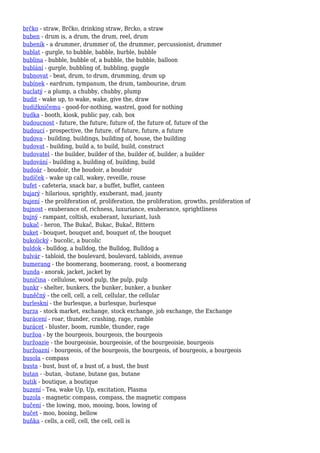 brčko - straw, Brčko, drinking straw, Brcko, a straw
buben - drum is, a drum, the drum, reel, drum
bubeník - a drummer, drummer of, the drummer, percussionist, drummer
bublat - gurgle, to bubble, babble, burble, bubble
bublina - bubble, bubble of, a bubble, the bubble, balloon
bublání - gurgle, bubbling of, bubbling, guggle
bubnovat - beat, drum, to drum, drumming, drum up
bubínek - eardrum, tympanum, the drum, tambourine, drum
buclatý - a plump, a chubby, chubby, plump
budit - wake up, to wake, wake, give the, draw
budižkničemu - good-for-nothing, wastrel, good for nothing
budka - booth, kiosk, public pay, cab, box
budoucnost - future, the future, future of, the future of, future of the
budoucí - prospective, the future, of future, future, a future
budova - building, buildings, building of, house, the building
budovat - building, build a, to build, build, construct
budovatel - the builder, builder of the, builder of, builder, a builder
budování - building a, building of, building, build
budoár - boudoir, the boudoir, a boudoir
budíček - wake up call, wakey, reveille, rouse
bufet - cafeteria, snack bar, a buffet, buffet, canteen
bujarý - hilarious, sprightly, exuberant, mad, jaunty
bujení - the proliferation of, proliferation, the proliferation, growths, proliferation of
bujnost - exuberance of, richness, luxuriance, exuberance, sprightliness
bujný - rampant, coltish, exuberant, luxuriant, lush
bukač - heron, The Bukač, Bukac, Bukač, Bittern
buket - bouquet, bouquet and, bouquet of, the bouquet
bukolický - bucolic, a bucolic
buldok - bulldog, a bulldog, the Bulldog, Bulldog a
bulvár - tabloid, the boulevard, boulevard, tabloids, avenue
bumerang - the boomerang, boomerang, roost, a boomerang
bunda - anorak, jacket, jacket by
buničina - cellulose, wood pulp, the pulp, pulp
bunkr - shelter, bunkers, the bunker, bunker, a bunker
buněčný - the cell, cell, a cell, cellular, the cellular
burleskní - the burlesque, a burlesque, burlesque
burza - stock market, exchange, stock exchange, job exchange, the Exchange
burácení - roar, thunder, crashing, rage, rumble
burácet - bluster, boom, rumble, thunder, rage
buržoa - by the bourgeois, bourgeois, the bourgeois
buržoazie - the bourgeoisie, bourgeoisie, of the bourgeoisie, bourgeois
buržoazní - bourgeois, of the bourgeois, the bourgeois, of bourgeois, a bourgeois
busola - compass
busta - bust, bust of, a bust of, a bust, the bust
butan - -butan, -butane, butane gas, butane
butik - boutique, a boutique
buzení - Tea, wake Up, Up, excitation, Plasma
buzola - magnetic compass, compass, the magnetic compass
bučení - the lowing, moo, mooing, boos, lowing of
bučet - moo, booing, bellow
buňka - cells, a cell, cell, the cell, cell is
 