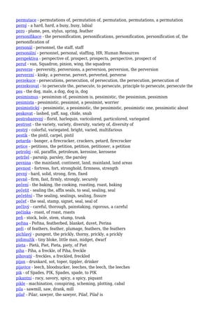 permutace - permutations of, permutation of, permutation, permutations, a permutation
perný - a hard, hard, a busy, busy, labial
pero - plume, pen, stylus, spring, feather
personifikace - the personification, personifications, personification, personification of, the
personification of
personál - personnel, the staff, staff
personální - personnel, personal, staffing, HR, Human Resources
perspektiva - perspective of, prospect, prospects, perspective, prospect of
peruť - van, Squadron, pinion, wing, the squadron
perverze - perversity, perversions, a perversion, perversion, the perversion
perverzní - kinky, a perverse, pervert, perverted, perverse
perzekuce - persecutions, persecution, of persecution, the persecution, persecution of
perzekvovat - to persecute the, persecute, to persecute, principle to persecute, persecute the
pes - the dog, male, a dog, dog is, dog
pesimismus - pessimism of, pessimism is, pessimistic, the pessimism, pessimism
pesimista - pessimistic, pessimist, a pessimist, worrier
pesimistický - pessimistic, a pessimistic, the pessimistic, pessimistic one, pessimistic about
peskovat - lashed, yaff, nag, chide, snub
pestrobarevný - florid, harlequin, varicolored, particolored, variegated
pestrost - the variety, variety, diversity, variety of, diversity of
pestrý - colorful, variegated, bright, varied, multifarious
pestík - the pistil, carpel, pistil
petarda - banger, a firecracker, crackers, petard, firecracker
petice - petitions, the petition, petition, petitioner, a petition
petrolej - oil, paraffin, petroleum, kerosine, kerosene
petržel - parsnip, parsley, the parsley
pevnina - the mainland, continent, land, mainland, land areas
pevnost - fortress, fort, stronghold, firmness, strength
pevný - hard, solid, strong, firm, fixed
pevně - firm, fast, firmly, strongly, securely
pečení - the baking, the cooking, roasting, roast, baking
pečetit - sealing the, affix seals, to seal, sealing, seal
pečetění - The sealing, sealings, sealing, fissure
pečeť - the seal, stamp, signet, seal, seal of
pečlivý - careful, thorough, painstaking, rigorous, a careful
pečínka - roast, of roast, roasts
peň - stock, bole, stem, stump, trunk
peřina - Peřina, featherbed, blanket, duvet, Perina
peří - of feathers, feather, plumage, feathers, the feathers
pichlavý - pungent, the prickly, thorny, prickly, a prickly
pidimužík - tiny bloke, little man, midget, dwarf
pieta - Pietà, Piet, Pieta, piety, of Piet
piha - Piha, a freckle, of Piha, freckle
pihovatý - freckles, a freckled, freckled
pijan - drunkard, sot, toper, tippler, drinker
pijavice - leech, bloodsucker, leeches, the leech, the leeches
pik - of Spades, PIK, Spades, spade, to PIK
pikantní - racy, savory, spicy, a spicy, piquant
pikle - machination, conspiring, scheming, plotting, cabal
pila - sawmill, saw, drank, mill
pilař - Pilar, sawyer, the sawyer, Pilař, Pilař is
 
