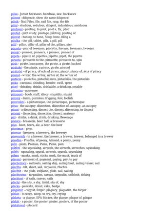 pilka - Junior hacksaws, handsaw, saw, hacksaws
pilnost - diligence, shew the same diligence
pilník - Nail Files, file, nail file, rasp, the file
pilný - studious, sedulous, diligent, industrious, assiduous
pilotovat - piloting, to pilot, pilot a, fly, pilot
pilotáž - pilot study, pilotage, piloting, piloting of
pilovat - honing, to hone, filing, hone, filing a
pilulka - the pill, tablet, pills, a pill, pill
pilíř - pillar, pillar of, pillar of the, pillars, pier
pinzeta - pair of tweezers, pincette, forceps, tweezers, tweezer
pionýr - pioneer, pioneers, a pioneer, pioneer of
pipeta - pipette of, pipettes, pipette, pipet, the pipette
pirueta - pirouette to the, pirouette, pirouette to, spin
pirát - pirate, buccaneer, the pirate, a pirate, hacked
pirátský - the pirate, a pirate, pirate, pirated
pirátství - of piracy, of acts of piracy, piracy, piracy of, acts of piracy
pisatel - writer, the writer, writer of, the writer of
pistácie - pistachio, pistachio nuts, pistachios, the pistachio
pitka - carousal, shinding, bender, swill, spree
pitný - drinking, drinks, drinkable, a drinking, potable
pitomina - nonsense
pitomost - boob, stuff, idiocy, stupidity, stupid
pitomý - dumb, gormless, frigging, fool, foolish
pitoreskní - a picturesque, the picturesque, picturesque
pitva - the autopsy, dissection, dissection of, autopsy, an autopsy
pitvat - a dissecting, dissect the, dissect, dissecting, to dissect
pitvání - dissecting, dissection, dissect, anatomy
pití - drinks, a drink, drink, drinking, Beverage
pivnice - brasserie, beer hall, a brasserie
pivo - beer, beers, ale, a beer, the beer
pivotman - pivot
pivovar - brewery, a brewery, the brewery
pivovarník - to a brewer, the brewer, a brewer, brewer, belonged to a brewer
pivoňka - Pivoňka, of peony, Almond, a peony, peony
pión - pions, Peonias, Piona, Pione, pion
pištění - the squeaking, screech, the screech, screeches, squeaking
pištět - squealing, squeal, screech, squeak, squeaking
pižmo - musks, musk, sticks musk, the musk, musk of
placení - payment of, payment, paying, pay, to pay
plachetnice - sailboats, sailing ship, sailing boat, sailing vessel, sail
plachta - tilt, sheet, sail, tarpaulin, Plachta
plachtit - the glide, volplane, glide, sail, sailing
plachtovina - tarpaulins, canvas, tarpaulin, sailcloth, ticking
plachtoví - of sails, canvas, sails
plachý - the shy, a shy, timid, shy of, shy
placka - pancake, donut, cake, badge
plagiátor - copyist, forger, plagiary, plagiarist, the forger
plakat - to weep, weep, to cry, cry, crying
plaketa - a plaque, EPA Sticker, the plaque, plaque of, plaque
plakát - a poster, the poster, poster, posters, of the poster
plakátovat - placard
 