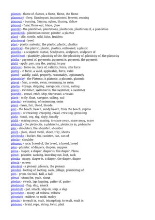 plamen - flame of, flames, a flame, flame, the flame
plamenný - fiery, flamboyant, impassioned, fervent, rousing
planoucí - burning, flaming, aglow, blazing, ablaze
planout - flare, flame out, blaze, glow
plantáž - the plantation, plantations, plantation, plantation of, a plantation
plantážník - plantation owner, planter, a planter
planý - idle, sterile, wild, false, fruitless
planýrovat - level
plast - plastic material, the plastic, plastic, plastics
plastický - the plastic, plastic, plastics, embossed, a plastic
plastika - a sculpture, statue, Sculptures, sculpture, sculpture of
plastičnost - plasticity, plasticity of the, the plasticity of, plasticity of, the plasticity
platba - payment of, payments, payment is, payment, the payment
platit - apply, pay, pay the, paying, to pay
platnost - force on, force of, validity, force, into force
platný - in force, a valid, applicable, force, valid
platně - validly, valid, properly, reasonably, legitimately
platonický - the Platonic, it platonic, a platonic, platonic
plavat - float, a swim, swim, swimming, to swim
plavba - voyage, shipping, navigation, cruise, sailing
plavec - swimmer, swimmer is, the swimmer, a swimmer
plavidlo - vessel, craft, ship, the vessel, a vessel
plavit - to fly, float, navigate, sailing, sail
plavání - swimming, of swimming, swim
plavý - fawn, fair, blond, blonde
plaz - the beach, beach, sandy beach, from the beach, reptile
plazení - of crawling, creeping, crawl, crawling, groveling
plaše - timid, coy, shy, shyly, timidly
plašit - scaring away, scaring, to scare away, scare away, scare
plebiscit - the plebiscite, a plebiscite, plebiscite in, plebiscite
plec - shoulders, the shoulder, shoulder
plech - plate, sheet metal, sheet, tray, sheets
plechovka - bucket, tin, canister, can, can of
plecko - shoulder
plemeno - race, breed of, the breed, a breed, breed
plen - plunder, of diapers, diapers, nappies
plena - diaper, a diaper, diaper is, the diaper, Plena
plenit - plunder, sacking, knocking out, loot, sack
plenka - nappy, diaper is, a diaper, the diaper, diaper
plenta - screen
plenární - a plenary, plenary, the plenary
plenění - looting of, looting, sack, pillage, plundering of
ples - prom, the ball, ball, a ball
plesat - shout for, exult, shout
pleskat - swash, lap, lapping, patter of, patter
plesknout - flap, slap, smack
plesknutí - pat, smack, slap on, slap, a slap
plesnivina - musty, of mildew, mildew
plesnivět - mildew, to mold, moldy
plesání - to exult in, exult, triumphing, to exult, exult in
pletenec - braid, rope, string, twist, plait
 