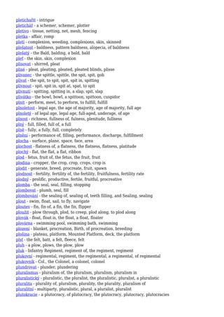 pletichařit - intrigue
pletichář - a schemer, schemer, plotter
pletivo - tissue, netting, net, mesh, fencing
pletka - affair, romp
pletí - complexion, weeding, complexions, skin, skinned
plešatost - baldness, pattern baldness, alopecia, of baldness
plešatý - the Bald, balding, a bald, bald
pleť - the skin, skin, complexion
plisovat - shirred, pleat
plisé - pleat, pleating, pleated, pleated blinds, plisse
plivanec - the spittle, spittle, the spit, spit, gob
plivat - the spit, to spit, spit, spit in, spitting
plivnout - spit, spit in, spit at, spat, to spit
plivnutí - spitting, spitting in, a slap, spit, slap
plivátko - the bowl, bowl, a spittoon, spittoon, cuspidor
plnit - perform, meet, to perform, to fulfill, fulfill
plnoletost - legal age, the age of majority, age of majority, full age
plnoletý - of legal age, legal age, full-aged, underage, of age
plnost - richness, fullness of, fulness, plenitude, fullness
plný - full, filled, full of, a full
plně - fully, a fully, full, completely
plnění - performance of, filling, performance, discharge, fulfillment
plocha - surface, plane, space, face, area
plochost - flatness of, a flatness, the flatness, flatness, platitude
plochý - flat, the flat, a flat, ribbon
plod - fetus, fruit of, the fetus, the fruit, fruit
plodina - cropper, the crop, crop, crops, crop is
plodit - generate, breed, procreate, fruit, spawn
plodnost - fertility, fertility of, the fertility, fruitfulness, fertility rate
plodný - prolific, productive, fertile, fruitful, procreative
plomba - the seal, seal, filling, stopping
plombovat - plumb, seal, fill
plombování - the sealing of, sealing of, teeth filling, and Sealing, sealing
plout - swim, float, sail, to fly, navigate
ploutev - fin, fin of, a fin, the fin, flipper
ploužit - plow through, plod, to creep, plod along, to plod along
plovák - float, float is, the float, a float, floater
plovárna - swimming pool, swimming bath, swimming
plození - blanket, procreation, Birth, of procreation, breeding
plošina - plateau, platform, Mounted Platform, deck, the platform
plsť - the felt, batt, a felt, fleece, felt
pluh - a plow, plows, the plow, plow
pluk - Infantry Regiment, regiment of, the regiment, regiment
plukovní - regimental, regiment, the regimental, a regimental, of regimental
plukovník - Col., the Colonel, a colonel, colonel
plundrovat - plunder, plundering
pluralismus - pluralism of, the pluralism, pluralism, pluralism in
pluralistický - pluralistic, the pluralist, the pluralistic, pluralist, a pluralistic
pluralita - plurality of, pluralism, plurality, the plurality, pluralism of
pluralitní - multiparty, pluralistic, plural, a pluralist, pluralist
plutokracie - a plutocracy, of plutocracy, the plutocracy, plutocracy, plutocracies
 