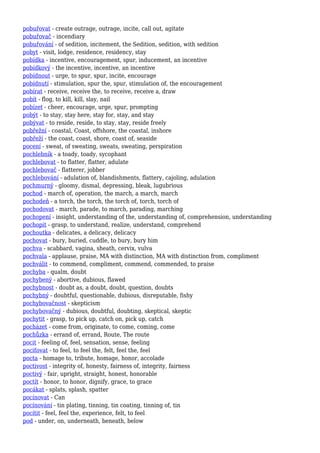 pobuřovat - create outrage, outrage, incite, call out, agitate
pobuřovač - incendiary
pobuřování - of sedition, incitement, the Sedition, sedition, with sedition
pobyt - visit, lodge, residence, residency, stay
pobídka - incentive, encouragement, spur, inducement, an incentive
pobídkový - the incentive, incentive, an incentive
pobídnout - urge, to spur, spur, incite, encourage
pobídnutí - stimulation, spur the, spur, stimulation of, the encouragement
pobírat - receive, receive the, to receive, receive a, draw
pobít - flog, to kill, kill, slay, nail
pobízet - cheer, encourage, urge, spur, prompting
pobýt - to stay, stay here, stay for, stay, and stay
pobývat - to reside, reside, to stay, stay, reside freely
pobřežní - coastal, Coast, offshore, the coastal, inshore
pobřeží - the coast, coast, shore, coast of, seaside
pocení - sweat, of sweating, sweats, sweating, perspiration
pochlebník - a toady, toady, sycophant
pochlebovat - to flatter, flatter, adulate
pochlebovač - flatterer, jobber
pochlebování - adulation of, blandishments, flattery, cajoling, adulation
pochmurný - gloomy, dismal, depressing, bleak, lugubrious
pochod - march of, operation, the march, a march, march
pochodeň - a torch, the torch, the torch of, torch, torch of
pochodovat - march, parade, to march, parading, marching
pochopení - insight, understanding of the, understanding of, comprehension, understanding
pochopit - grasp, to understand, realize, understand, comprehend
pochoutka - delicates, a delicacy, delicacy
pochovat - bury, buried, cuddle, to bury, bury him
pochva - scabbard, vagina, sheath, cervix, vulva
pochvala - applause, praise, MA with distinction, MA with distinction from, compliment
pochválit - to commend, compliment, commend, commended, to praise
pochyba - qualm, doubt
pochybený - abortive, dubious, flawed
pochybnost - doubt as, a doubt, doubt, question, doubts
pochybný - doubtful, questionable, dubious, disreputable, fishy
pochybovačnost - skepticism
pochybovačný - dubious, doubtful, doubting, skeptical, skeptic
pochytit - grasp, to pick up, catch on, pick up, catch
pocházet - come from, originate, to come, coming, come
pochůzka - errand of, errand, Route, The route
pocit - feeling of, feel, sensation, sense, feeling
pociťovat - to feel, to feel the, felt, feel the, feel
pocta - homage to, tribute, homage, honor, accolade
poctivost - integrity of, honesty, fairness of, integrity, fairness
poctivý - fair, upright, straight, honest, honorable
poctít - honor, to honor, dignify, grace, to grace
pocákat - splats, splash, spatter
pocínovat - Can
pocínování - tin plating, tinning, tin coating, tinning of, tin
pocítit - feel, feel the, experience, felt, to feel
pod - under, on, underneath, beneath, below
 