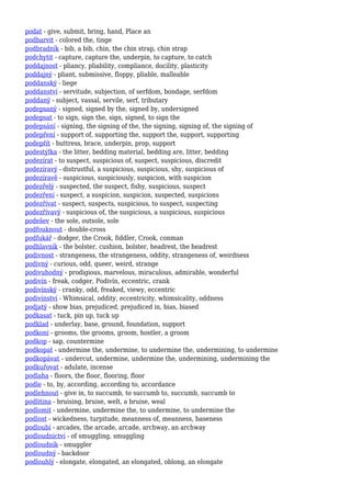 podat - give, submit, bring, hand, Place an
podbarvit - colored the, tinge
podbradník - bib, a bib, chin, the chin strap, chin strap
podchytit - capture, capture the, underpin, to capture, to catch
poddajnost - pliancy, pliability, compliance, docility, plasticity
poddajný - pliant, submissive, floppy, pliable, malleable
poddanský - liege
poddanství - servitude, subjection, of serfdom, bondage, serfdom
poddaný - subject, vassal, servile, serf, tributary
podepsaný - signed, signed by the, signed by, undersigned
podepsat - to sign, sign the, sign, signed, to sign the
podepsání - signing, the signing of the, the signing, signing of, the signing of
podepření - support of, supporting the, support the, support, supporting
podepřít - buttress, brace, underpin, prop, support
podestýlka - the litter, bedding material, bedding are, litter, bedding
podezírat - to suspect, suspicious of, suspect, suspicious, discredit
podezíravý - distrustful, a suspicious, suspicious, shy, suspicious of
podezíravě - suspicious, suspiciously, suspicion, with suspicion
podezřelý - suspected, the suspect, fishy, suspicious, suspect
podezření - suspect, a suspicion, suspicion, suspected, suspicions
podezřívat - suspect, suspects, suspicious, to suspect, suspecting
podezřívavý - suspicious of, the suspicious, a suspicious, suspicious
podešev - the sole, outsole, sole
podfouknout - double-cross
podfukář - dodger, the Crook, fiddler, Crook, conman
podhlavník - the bolster, cushion, bolster, headrest, the headrest
podivnost - strangeness, the strangeness, oddity, strangeness of, weirdness
podivný - curious, odd, queer, weird, strange
podivuhodný - prodigious, marvelous, miraculous, admirable, wonderful
podivín - freak, codger, Podivín, eccentric, crank
podivínský - cranky, odd, freaked, viewy, eccentric
podivínství - Whimsical, oddity, eccentricity, whimsicality, oddness
podjatý - show bias, prejudiced, prejudiced in, bias, biased
podkasat - tuck, pin up, tuck up
podklad - underlay, base, ground, foundation, support
podkoní - grooms, the grooms, groom, hostler, a groom
podkop - sap, countermine
podkopat - undermine the, undermine, to undermine the, undermining, to undermine
podkopávat - undercut, undermine, undermine the, undermining, undermining the
podkuřovat - adulate, incense
podlaha - floors, the floor, flooring, floor
podle - to, by, according, according to, accordance
podlehnout - give in, to succumb, to succumb to, succumb, succumb to
podlitina - bruising, bruise, welt, a bruise, weal
podlomit - undermine, undermine the, to undermine, to undermine the
podlost - wickedness, turpitude, meanness of, meanness, baseness
podloubí - arcades, the arcade, arcade, archway, an archway
podloudnictví - of smuggling, smuggling
podloudník - smuggler
podloudný - backdoor
podlouhlý - elongate, elongated, an elongated, oblong, an elongate
 