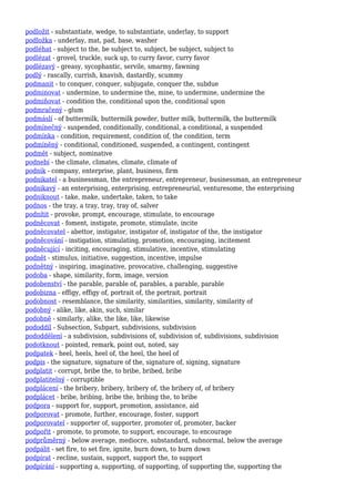 podložit - substantiate, wedge, to substantiate, underlay, to support
podložka - underlay, mat, pad, base, washer
podléhat - subject to the, be subject to, subject, be subject, subject to
podlézat - grovel, truckle, suck up, to curry favor, curry favor
podlézavý - greasy, sycophantic, servile, smarmy, fawning
podlý - rascally, currish, knavish, dastardly, scummy
podmanit - to conquer, conquer, subjugate, conquer the, subdue
podminovat - undermine, to undermine the, mine, to undermine, undermine the
podmiňovat - condition the, conditional upon the, conditional upon
podmračený - glum
podmáslí - of buttermilk, buttermilk powder, butter milk, buttermilk, the buttermilk
podmínečný - suspended, conditionally, conditional, a conditional, a suspended
podmínka - condition, requirement, condition of, the condition, term
podmíněný - conditional, conditioned, suspended, a contingent, contingent
podmět - subject, nominative
podnebí - the climate, climates, climate, climate of
podnik - company, enterprise, plant, business, firm
podnikatel - a businessman, the entrepreneur, entrepreneur, businessman, an entrepreneur
podnikavý - an enterprising, enterprising, entrepreneurial, venturesome, the enterprising
podniknout - take, make, undertake, taken, to take
podnos - the tray, a tray, tray, tray of, salver
podnítit - provoke, prompt, encourage, stimulate, to encourage
podněcovat - foment, instigate, promote, stimulate, incite
podněcovatel - abettor, instigator, instigator of, instigator of the, the instigator
podněcování - instigation, stimulating, promotion, encouraging, incitement
podněcující - inciting, encouraging, stimulative, incentive, stimulating
podnět - stimulus, initiative, suggestion, incentive, impulse
podnětný - inspiring, imaginative, provocative, challenging, suggestive
podoba - shape, similarity, form, image, version
podobenství - the parable, parable of, parables, a parable, parable
podobizna - effigy, effigy of, portrait of, the portrait, portrait
podobnost - resemblance, the similarity, similarities, similarity, similarity of
podobný - alike, like, akin, such, similar
podobně - similarly, alike, the like, like, likewise
pododdíl - Subsection, Subpart, subdivisions, subdivision
pododdělení - a subdivision, subdivisions of, subdivision of, subdivisions, subdivision
podotknout - pointed, remark, point out, noted, say
podpatek - heel, heels, heel of, the heel, the heel of
podpis - the signature, signature of the, signature of, signing, signature
podplatit - corrupt, bribe the, to bribe, bribed, bribe
podplatitelný - corruptible
podplácení - the bribery, bribery, bribery of, the bribery of, of bribery
podplácet - bribe, bribing, bribe the, bribing the, to bribe
podpora - support for, support, promotion, assistance, aid
podporovat - promote, further, encourage, foster, support
podporovatel - supporter of, supporter, promoter of, promoter, backer
podpořit - promote, to promote, to support, encourage, to encourage
podprůměrný - below average, mediocre, substandard, subnormal, below the average
podpálit - set fire, to set fire, ignite, burn down, to burn down
podpírat - recline, sustain, support, support the, to support
podpírání - supporting a, supporting, of supporting, of supporting the, supporting the
 