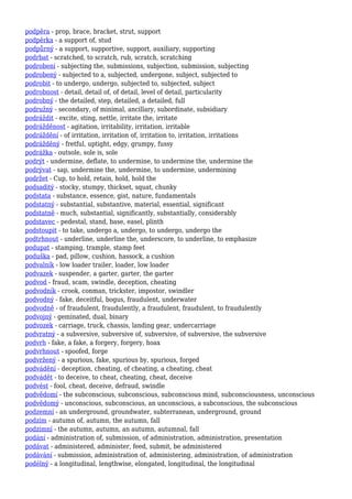 podpěra - prop, brace, bracket, strut, support
podpěrka - a support of, stud
podpůrný - a support, supportive, support, auxiliary, supporting
podrbat - scratched, to scratch, rub, scratch, scratching
podrobení - subjecting the, submissions, subjection, submission, subjecting
podrobený - subjected to a, subjected, undergone, subject, subjected to
podrobit - to undergo, undergo, subjected to, subjected, subject
podrobnost - detail, detail of, of detail, level of detail, particularity
podrobný - the detailed, step, detailed, a detailed, full
podružný - secondary, of minimal, ancillary, subordinate, subsidiary
podráždit - excite, sting, nettle, irritate the, irritate
podrážděnost - agitation, irritability, irritation, irritable
podráždění - of irritation, irritation of, irritation to, irritation, irritations
podrážděný - fretful, uptight, edgy, grumpy, fussy
podrážka - outsole, sole is, sole
podrýt - undermine, deflate, to undermine, to undermine the, undermine the
podrývat - sap, undermine the, undermine, to undermine, undermining
podržet - Cup, to hold, retain, hold, hold the
podsaditý - stocky, stumpy, thickset, squat, chunky
podstata - substance, essence, gist, nature, fundamentals
podstatný - substantial, substantive, material, essential, significant
podstatně - much, substantial, significantly, substantially, considerably
podstavec - pedestal, stand, base, easel, plinth
podstoupit - to take, undergo a, undergo, to undergo, undergo the
podtrhnout - underline, underline the, underscore, to underline, to emphasize
podupat - stamping, trample, stamp feet
poduška - pad, pillow, cushion, hassock, a cushion
podvalník - low loader trailer, loader, low loader
podvazek - suspender, a garter, garter, the garter
podvod - fraud, scam, swindle, deception, cheating
podvodník - crook, conman, trickster, impostor, swindler
podvodný - fake, deceitful, bogus, fraudulent, underwater
podvodně - of fraudulent, fraudulently, a fraudulent, fraudulent, to fraudulently
podvojný - geminated, dual, binary
podvozek - carriage, truck, chassis, landing gear, undercarriage
podvratný - a subversive, subversive of, subversive, of subversive, the subversive
podvrh - fake, a fake, a forgery, forgery, hoax
podvrhnout - spoofed, forge
podvržený - a spurious, fake, spurious by, spurious, forged
podvádění - deception, cheating, of cheating, a cheating, cheat
podvádět - to deceive, to cheat, cheating, cheat, deceive
podvést - fool, cheat, deceive, defraud, swindle
podvědomí - the subconscious, subconscious, subconscious mind, subconsciousness, unconscious
podvědomý - unconscious, subconscious, an unconscious, a subconscious, the subconscious
podzemní - an underground, groundwater, subterranean, underground, ground
podzim - autumn of, autumn, the autumn, fall
podzimní - the autumn, autumn, an autumn, autumnal, fall
podání - administration of, submission, of administration, administration, presentation
podávat - administered, administer, feed, submit, be administered
podávání - submission, administration of, administering, administration, of administration
podélný - a longitudinal, lengthwise, elongated, longitudinal, the longitudinal
 