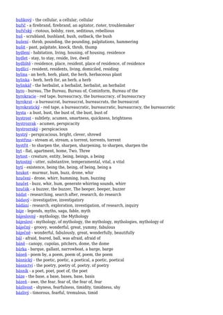 buňkový - the cellular, a cellular, cellular
buřič - a firebrand, firebrand, an agitator, rioter, troublemaker
buřičský - riotous, bolshy, rave, seditious, rebellious
buš - scrubland, bushland, bush, outback, the bush
bušení - throb, pounding, the pounding, palpitations, hammering
bušit - pant, palpitate, knock, throb, thump
bydlení - habitation, living, housing, of housing, residence
bydlet - stay, to stay, reside, live, dwell
bydliště - residence, place, resident, place of residence, of residence
bydlící - resident, residents, living, domiciled, residing
bylina - an herb, herb, plant, the herb, herbaceous plant
bylinka - herb, herb for, an herb, a herb
bylinkář - the herbalist, a herbalist, herbalist, an herbalist
byro - bureau, The Bureau, Bureau of, Cominform, Bureau of the
byrokracie - red tape, bureaucracy, the bureaucracy, of bureaucracy
byrokrat - a bureaucrat, bureaucrat, bureaucrats, the bureaucrat
byrokratický - red tape, a bureaucratic, bureaucratic, bureaucracy, the bureaucratic
bysta - a bust, bust, the bust of, the bust, bust of
bystrost - subtlety, acumen, smartness, quickness, brightness
bystrozrak - acumen, perspicacity
bystrozraký - perspicacious
bystrý - perspicacious, bright, clever, shrewd
bystřina - stream at, stream, a torrent, torrents, torrent
bystřit - to sharpen the, sharpen, sharpening, to sharpen, sharpen the
byt - flat, apartment, home, Two, Three
bytost - creature, entity, being, beings, a being
bytostný - utter, substantive, temperamental, vital, a vital
bytí - existence, being the, being, of being, being a
bzukot - murmur, hum, buzz, drone, whir
bzučení - drone, whirr, humming, hum, buzzing
bzučet - buzz, whir, hum, generate whirring sounds, whirr
bzučák - a buzzer, the buzzer, The beeper, beeper, buzzer
bádat - researching, search after, research, do research
bádavý - investigative, investigatory
bádání - research, exploration, investigation, of research, inquiry
báje - legends, myths, saga, fable, myth
bájeslovný - mythology, the Mythology
bájesloví - mythology, of mythology, the mythology, mythologies, mythology of
báječný - groovy, wonderful, great, yummy, fabulous
báječně - wonderful, fabulously, great, wonderfully, beautifully
bál - afraid, feared, ball, was afraid, afraid of
báně - canopy, cupolas, pitchers, dome, the dome
bárka - barque, gallant, narrowboat, a barge, barge
báseň - poem by, a poem, poem of, poem, the poem
básnický - the poetic, poetic, a poetical, a poetic, poetical
básnictví - the poetry, poetry of, poetry, of poetry
básník - a poet, poet, poet of, the poet
báze - the base, a base, bases, base, basis
bázeň - awe, the fear, fear of, the fear of, fear
bázlivost - shyness, fearfulness, timidity, timidness, shy
bázlivý - timorous, fearful, tremulous, timid
 